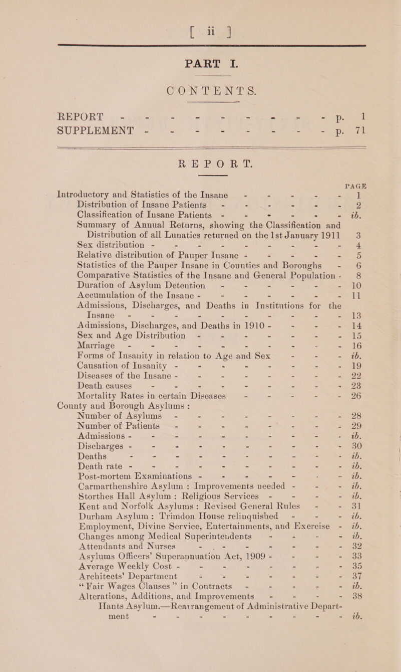 PART I. CONTENTS. REPORT --------- p. 1 SUPPLEMENT -------- p. 71 REPORT. TAGE Introductory and Statistics of the Insane ----- 1 Distribution of Insane Patients ------ 2 Classification of Insane Patients ------ ib. Summary of Annual Returns, showing the Classification and Distribution of all Lunatics returned on the 1st January 1911 3 Sex distribution --------- 4 Relative distribution of Pauper Insane ----- 5 Statistics of the Pauper Insane in Counties and Boroughs - 6 Comparative Statistics of the Insane and General Population - 8 Duration of Asylum Detention. - - - - - -10 Accumulation of the Insane - - - - - - -11 Admissions, Discharges, and Deaths in Institutions for the Insane - - - - - - - - - -13 Admissions, Discharges, and Deaths in 1910 - - - - 14 Sex and Age Distribution - - - - - - -15 Marriage - - - - - - - - • -16 Forms of Insanity in relation to Age and Sex - ib. Causation of Insanity - - - - - - - -19 Diseases of the Insane --------22 Death causes --------- 23 Mortality Rates in certain Diseases - - - - - 26 County and Borough Asylums : Number of Asylums - -- -- -- -28 Number of Patients -------- 29 Admissions ---------- ib. Discharges ----------30 Deaths -------- - - ib. Death rate ---------- ib. Post-mortem Examinations ib. Carmarthenshire Asylum : Improvements needed - - - ib. Storthes Hall Asylum : Religious Services - ib. Kent and Norfolk Asylums : Revised General Rules - - 31 Durham Asylum : Trimdon House relinquished - ib. Employment, Divine Service, Entertainments, and Exercise - ib. Changes among Medical Superintendents - ib. Attendants and Nurses - - - - -32 Asylums Officers’ Superannuation Act, 1909 - - - - 33 Average Weekly Cost -------- 35 Architects’ Department - -- -- -- 37 “Fair Wages Clauses” in Contracts - - - - ib. Alterations, Additions, and Improvements - - - 38 Hants Asylum.—Reai rangement of Administrative Depart¬ ment --------- ib.