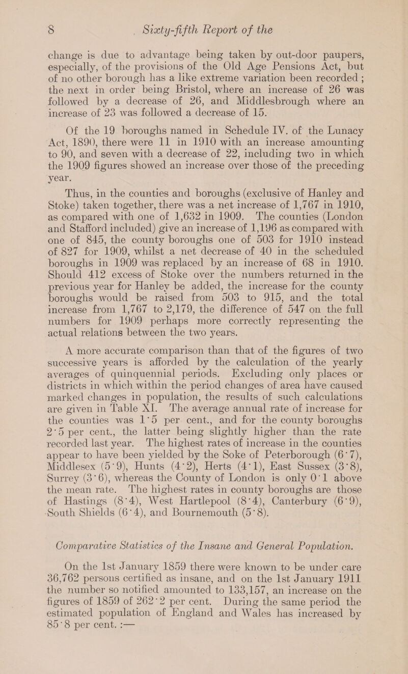 change is due to advantage being taken by out-door paupers, especially, of the provisions of the Old Age Pensions Act, but of no other borough has a like extreme variation been recorded ; the next in order being Bristol, where an increase of 26 was followed by a decrease of 26, and Middlesbrough where an increase of 23 was followed a decrease of 15. Of the 19 boroughs named in Schedule IV. of the Lunacy Act, 1890, there were 11 in 1910 with an increase amounting to 90, and seven with a decrease of 22, including two in which the 1909 figures showed an increase over those of the preceding year. Thus, in the counties and boroughs (exclusive of Hanley and Stoke) taken together, there was a net increase of 1,767 in 1910, as compared with one of 1,632 in 1909. The counties (London and Stafford included) give an increase of 1,196 as compared with one of 845, the county boroughs one of 503 for 1910 instead of 827 for 1909, whilst a net decrease of 40 in the scheduled boroughs in 1909 was replaced by an increase of 68 in 1910. Should 412 excess of Stoke over the numbers returned in the previous year for Hanley be added, the increase for the county boroughs would be raised from 503 to 915, and the total increase from 1,767 to 2,179, the difference of 547 on the full numbers for 1909 perhaps more correctly representing the actual relations between the two years. A more accurate comparison than that of the figures of two successive years is afforded by the calculation of the yearly averages of quinquennial periods. Excluding only places or districts in which within the period changes of area have caused marked changes in population, the results of such calculations are given in Table XI. The average annual rate of increase for the counties was 1*5 per cent., and for the county boroughs 2'5 per cent., the latter being slightly higher than the rate recorded last year. The highest rates of increase in the counties appear to have been yielded by the Soke of Peterborough (6'7), Middlesex (5*9), Hunts (4*2), Herts (4*1), East Sussex (3*8), Surrey (3*6), whereas the County of London is only 0*1 above the mean rate. The highest rates in county boroughs are those of Hastings (8*4), West Hartlepool (8*4), Canterbury (6*9), •South Shields (6*4), and Bournemouth (5*8). Comparative Statistics of the Insane and General Population. On the 1st January 1859 there were known to be under care 36,762 persons certified as insane, and on the 1st January 1911 the number so notified amounted to 133,157, an increase on the figures of 1859 of 262 * 2 per cent. During the same period the estimated population of England and Wales has increased by 85 * 8 per cent. :—