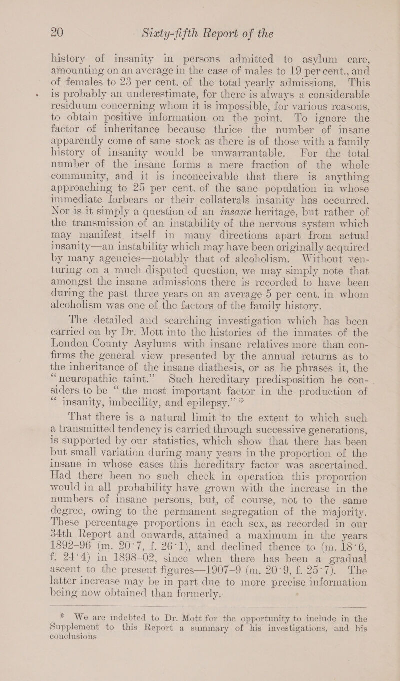 history of insanity in persons admitted to asylum care, amounting on an average in the case of males to 19 percent., and of females to 23 per cent, of the total yearly admissions. This is probably an underestimate, for there is always a considerable residuum concerning whom it is impossible, for various reasons, to obtain positive information on the point. To ignore the factor of inheritance because thrice the number of insane apparently come of sane stock as there is of those with a family history of insanity would be unwarrantable. For the total number of the insane forms a mere fraction of the whole community, and it is inconceivable that there is anything approaching to 25 per cent, of the sane population in whose immediate forbears or their collaterals insanity has occurred. Nor is it simply a question of an insane heritage, but rather of the transmission of an instability of the nervous system which may manifest itself in many directions apart from actual insanity—an instabili ty which may have been originally acquired by many agencies—notably that of alcoholism. Without ven¬ turing on a much disputed question, we may simply note that amongst the insane admissions there is recorded to have been during the past three years on an average 5 per cent, in whom alcoholism was one of the factors of the family history. The detailed and searching investigation which has been carried on by Dr. Mott into the histories of the inmates of the London Count) Asylums with insane relatives more than con¬ firms the general view presented by the annual returns as to the inheritance of the insane diathesis, or as he phrases it, the u neuropathic taint.” Such hereditary predisposition he con¬ siders to be “ the most important factor in the production of insanity, imbecility, and epilepsy.” ”' That there is a natural limit to the extent to which such a transmitted tendency is carried through successive generations, is supported by our statistics, which show that there has been but small variation during many years in the proportion of the insane in whose cases this hereditary factor was ascertained. Had there been no such check in operation this proportion would in all probability have grown with the increase in the numbers of insane persons, but, of course, not to the same degree, owing to the permanent segregation of the majority. These percentage proportions in each sex, as recorded in our 34th Report and onwards, attained a maximum in the years 1892-96 (m. 20'7, f. 26*1), and declined thence to bn. 18*6, f. 24H) in 1898-02, since when there has been a gradual ascent, to the present figures—1907-9 (m. 20*9, f. 25’7). The latter increase may be in part due to more precise information being now obtained than formerly. We are indebted to Dr. Mott for the opportunity to include in the Supplement to this Report a summary of his investigations, and his conclusions