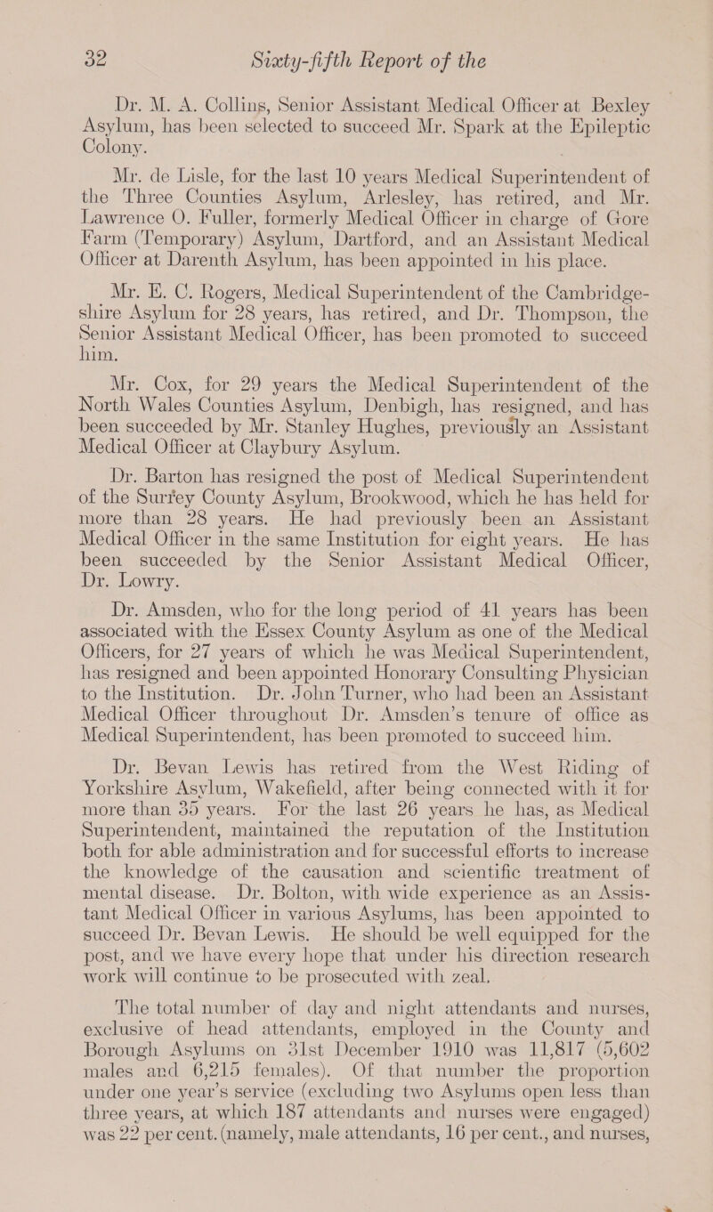 Dr. M. A. Collins, Senior Assistant Medical Officer at Bexley Asylum, has been selected to succeed Mr. Spark at the Epileptic Colony. Mr. de Lisle, for the last 10 years Medical Superintendent of the Three Counties Asylum, Arlesley, has retired, and Mr. Lawrence 0. Fuller, formerly Medical Officer in charge of Core Farm (Temporary) Asylum, Dartford, and an Assistant Medical Officer at Darenth Asylum, has been appointed in his place. Mr. E. C. Rogers, Medical Superintendent of the Cambridge¬ shire Asylum for 28 years, has retired, and Dr. Thompson, the Senior Assistant Medical Officer, has been promoted to succeed him. Mr. Cox, for 29 years the Medical Superintendent of the North Wales Counties Asylum, Denbigh, has resigned, and has been succeeded by Mr. Stanley Hughes, previously an Assistant Medical Officer at Claybury Asylum. Dr. Barton has resigned the post of Medical Superintendent of the Surrey County Asylum, Brookwood, which he has held for more than 28 years. He had previously been an Assistant Medical Officer in the same Institution for eight years. He has been succeeded by the Senior Assistant Medical Officer, Dr. Lowry. Dr. Amsden, who for the long period of 41 years has been associated with the Essex County Asylum as one of the Medical Officers, for 27 years of which he was Medical Superintendent, has resigned and been appointed Honorary Consulting Physician to the Institution. Dr. John Turner, who had been an Assistant Medical Officer throughout Dr. Amsden’s tenure of office as Medical Superintendent, has been promoted to succeed him. Dr. Be van Lewis has retired from the West Riding of Yorkshire Asylum, Wakefield, after being connected with it for more than 35 years. For the last 26 years he has, as Medical Superintendent, maintained the reputation of the Institution both for able administration and for successful efforts to increase the knowledge of the causation and scientific treatment of mental disease. Dr. Bolton, with wide experience as an Assis¬ tant Medical Officer in various Asylums, has been appointed to succeed Dr. Bevan Lewis. He should be well equipped for the post, and we have every hope that under his direction research work will continue to be prosecuted with zeal. The total number of day and night attendants and nurses, exclusive of head attendants, employed in the County and Borough Asylums on 31st December 1910 was 11,817 (5,602 males and 6,215 females). Of that number the proportion under one year’s service (excluding two Asylums open less than three years, at which 187 attendants and nurses were engaged) was 22 per cent, (namely, male attendants, 16 per cent., and nurses,