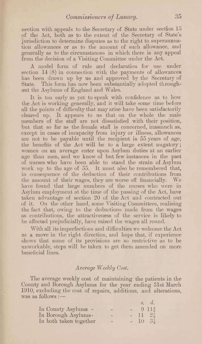 nection with appeals to the Secretary of State under section 15 of the Act, both as to the extent of the Secretary of State’s jurisdiction to determine disputes as to the right to superannua¬ tion allowances or as to the amount of such allowance, and generally as to the circumstances in which there is any appeal from the decision of a Visiting Committee under the Act. A model form of rule and declaration for use under section 14 (8) in connection with the payments of allowances has been drawn up by us and approved by the Secretary of State. This form has now been substantially adopted through¬ out the Asylums of England and Wales. It is too early as yet to speak with confidence as to how the Act is working generally, and it will take some time before all the points of difficulty that may arise have been satisfactorily cleared up. It appears to us that on the whole the male members of the staff are not dissatisfied with their position, but that so far as the female staff is concerned, inasmuch as, except in cases of incapacity from injury or illness, allowances are not to be payable until the recipient is 55 years of age, the benefits of the Act will be to a large extent nugatory; women on an average enter upon Asylum duties at an earlier age than men, and we know of but few instances in the past of nurses who have been able to stand the strain of Asylum work up to the age of 55. It must also be remembered that, in consecpience of the deduction of their contributions from the amount of their wages, they are worse off financially. We have found that large numbers of the nurses who were in Asylum employment at the time of the passing of the Act, have taken advantage of section 20 of the Act and contracted out of it. On the other hand, some Visiting Committees, realising the fact that, owing to the deductions made from the wages as contributions, the attractiveness of the service is likely to be affected prejudicially, have raised the wages all round. With all its imperfections and difficulties we welcome the Act as a move in the right direction, and hope that, if experience shows that some of its provisions are so restrictive as to be unworkable, steps will be taken to get them amended on more beneficial lines. Average Weekly Cost. The average weekly cost of maintaining the patients in the County and Borough Asylums for the year ending 31st March 1910, excluding the cost of repairs, additions, and alterations, was as follows :— s. d. In County Asylums - - 9 Ilf In Borough Asylums- - - 11 In. both taken together - - 10 3J-