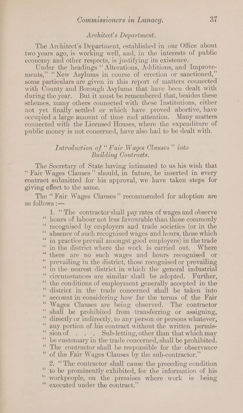 Architect's Department. The Architect’s Department, established in our Office about two years ago, is working well, and, in the interests of public economy and other respects, is justifying its existence. Under the headings “ Alterations, Additions, and Improve¬ ments, “New Asylums in course of erection or sanctioned,” some particulars are given in this report of matters connected with County and Borough Asylums that have been dealt with during the year. But it must be remembered that, besides these schemes, many others connected with these Institutions, either not yet finally settled or which have proved abortive, have occupied a large amount of time and attention. Many matters connected with the Licensed Houses, where the expenditure of public money is not concerned, have also had to be dealt with. Introduction of “ Fair Wages Clauses ” into Building Contracts. The Secretary of State having intimated to us his wish that “ Fair Wages Clauses ” should, in future, be inserted in every contract submitted for his approval, we have taken steps for giving effect to the same. The “Fair Wages Clauses” recommended for adoption are as follows :— 1. “ The contractor shall pay rates of wages and observe “ hours of labour not less favourable than those commonly “ recognised by employers and trade societies (or in the “ absence of such recognised wages and hours, those which “ in practice prevail amongst good employers) in the trade “ in the district where the work is carried out. Where “ there are no such wages and hours recognised or “ prevailing in the district, those recognised or prevailing “ in the nearest district in which the general industrial “ circumstances are similar shall be adopted. Further, the conditions of employment generally accepted in the “ district in the trade concerned shall be taken into “ account in considering how far the terms of the Fair Wages Clauses are being observed. The contractor shall be prohibited from transferring or assigning, “ directly or indirectly, to any person or persons whatever, any portion of his contract without the written permis¬ sion of . . . Sub-letting, other than that which may be customary in the trade concerned, shall be prohibited. “ The contractor shall be responsible for the observance of the Fair Wages Clauses by the sub-contractor.” 2. “The contractor shall cause the preceding condition to be prominently exhibited, for the information of his workpeople, on the premises where work is being executed under the contract.”