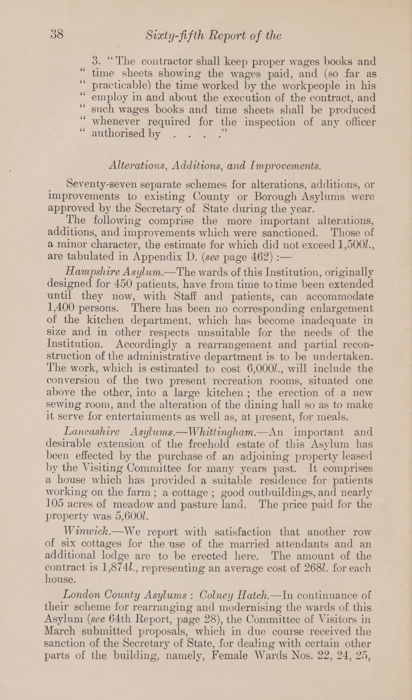 3. “ The contractor shall keep proper wages hooks and “ time sheets showing the wages paid, and (so far as practicable) the time worked by the workpeople in his “ employ in and about the execution of the contract, and such wages books and time sheets shall be produced “ whenever required for the inspection of any officer authorised by . . . .” Alterations, Additions, and Improvements. Seventy-seven separate schemes for alterations, additions, or improvements to existing County or Borough Asylums were approved by the Secretary of State during the year. The following comprise the more important alterations, additions, and improvements which were sanctioned. Those of a minor character, the estimate for which did not exceed 1,5001., are tabulated in Appendix D. (see page 462) :— Hampshire Asylum.—The wards of this Institution, originally designed for 450 patients, have from time to time been extended until they now, with Staff and patients, can accommodate 1,400 persons. There has been no corresponding enlargement of the kitchen department, which has become inadequate in size and in other respects unsuitable for the needs of the Institution. Accordingly a rearrangement and partial recon¬ struction of the administrative department is to be undertaken. The work, which is estimated to cost 6,0001., will include the conversion of the two present recreation rooms, situated one above the other, into a large kitchen ; the erection of a new sewing room, and the alteration of the dining hall so as to make it serve for entertainments as well as, at present, for meals. Lancashire Asylums.—Whittingham.—An important and desirable extension of the freehold estate of this Asvlum has t/ been effected by the purchase of an adjoining property leased by the Visiting Committee for many years past. It comprises a house which has provided a suitable residence for patients working on the farm ; a cottage ; good outbuildings, and nearly 105 acres of meadow and pasture land. The price paid for the property was 5,600Z. Winwick.—We report with satisfaction that another row of six cottages for the use of the married attendants and an additional lodge are to be erected here. The amount of the contract is 1,874£., representing an average cost of 268L for each house. London County Asylums : Colney Hatch.—In continuance of their scheme for rearranging and modernising the wards of this Asylum (see 64th Report, page 28), the Committee of Visitors in March submitted proposals, which in due course received the sanction of the Secretary of State, for dealing with certain other