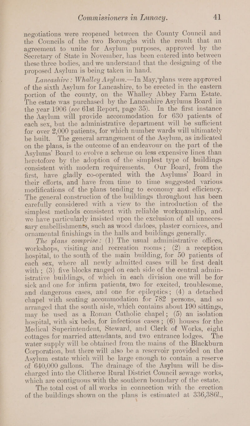 negotiations were reopened between the County Council and the Councils of the two Boroughs with the result that an agreement to unite for Asylum purposes, approved by the Secretary of State in November, has been entered into between these three bodies, and we understand that the designing of the proposed Asylum is being taken in hand. Lancashire : Whalley Asylum.—In May,'plans were approved of the sixth Asylum for Lancashire, to be erected in the eastern portion of the county, on the Whalley Abbey Farm Estate. The estate was purchased by the Lancashire Asylums Board in the year 1906 (see 61st Report, page 35). In the first instance the Asylum will provide accommodation for 630 patients of each sex, but the administrative department will be sufficient for over 2,000 patients, for which number wards will ultimately be built. The general arrangement of the Asylum, as indicated on the plans, is the outcome of an endeavour on the part of the Asylums’ Board to evolve a scheme on less expensive lines than heretofore by the adoption of the simplest type of buildings consistent with modern requirements. Our Board, from the first, have gladly co-operated with the Asylums’ Board in their efforts, and have from time to time suggested various modifications of the plans tending to economy and efficiency. The general construction of the buildings throughout has been carefully considered with a view to the introduction of the simplest methods consistent with reliable workmanship, and we have particularly insisted upon the exclusion of all unneces¬ sary embellishments, such as wood dadoes, plaster cornices, and ornamental finishings in the halls and buildings generally. The plans comprise: (1) The usual administrative offices, workshops, visiting and recreation rooms; (2) a reception hospital, to the south of the main building, for 50 patients of each sex, where all newly admitted cases will be first dealt with ; (3) five blocks ranged on each side of the central admin¬ istrative buildings, of which in each division one will be for sick and one for infirm patients, two for excited, troublesome, and dangerous cases, and one for epileptics; (4) a detached chapel with seating accommodation for 782 persons, and so arranged that the south aisle, which contains about 190 sittings, may be used as a Roman Catholic chapel; (5) an isolation hospital, with six beds, for infectious cases ; (6) houses for the Medical Superintendent, Steward, and Clerk of Works, eight cottages for married attendants, and two entrance lodges. The water supply will be obtained from the mains of the Blackburn Corporation, but there will also be a reservoir piwided on the Asylum estate which will be large enough to contain a reserve of 640,000 gallons. The drainage of the Asylum will be dis¬ charged into the Clitheroe Rural District Council sewage works, which are contiguous with the southern boundary of the estate. The total cost of all works in connection with the erection of the buildings shown on the plans is estimated at 336,386k,