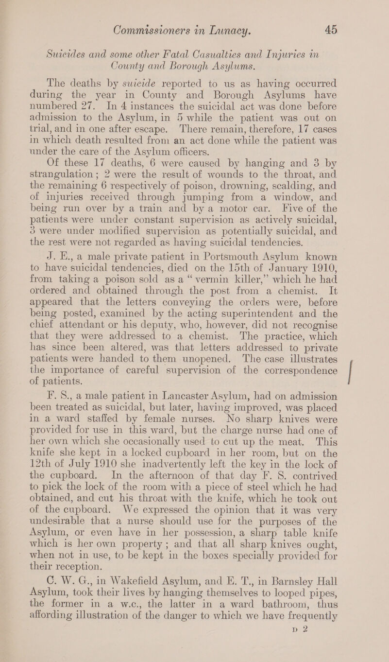 Suicides and some other Fatal Casualties and Injuries in County and Borough Asylums. Tlie deaths by suicide reported to us as having occurred during the year in County and Borough Asylums have numbered 27. In 4 instances the suicidal act was done before admission to the Asylum, in 5 while the patient was out on trial, and in one after escape. There remain, therefore, 17 cases in which death resulted from an act done while the patient was under the care of the Asylum officers. Of these 17 deaths, 6 were caused by hanging and 3 by strangulation; 2 were the result of wounds to the throat, and the remaining 6 respectively of poison, drowning, scalding, and of injuries received through jumping from a window, and being run over by a train and by a motor car. Five of the patients were under constant supervision as actively suicidal, 3 were under modified supervision as potentially suicidal, and the rest were not regarded as having suicidal tendencies. J. E., a male private patient in Portsmouth Asylum known to have suicidal tendencies, died on the 15th of January 1910, from taking a poison sold as a “ vermin killer,” which he had ordered and obtained through the post from a chemist. It appeared that the letters conveying the orders were, before being posted, examined by the acting superintendent and the chief attendant or his deputy, who, however, did not recognise that they were addressed to a chemist. The practice, which has since been altered, was that letters addressed to private patients were handed to them unopened. The case illustrates the importance of careful supervision of the correspondence of patients. F. S., a male patient in Lancaster Asylum, had on admission been treated as suicidal, but later, having improved, was placed in a ward staffed by female nurses. No sharp knives were provided for use in this ward, but the charge nurse had one of her own which she occasionally used to cut up the meat. This knife she kept in a locked cupboard in her room, but on the 12th of July 1910 she inadvertently left the key in the lock of the cupboard. In the afternoon of that day F. S. contrived to pick the lock of the room with a piece of steel which he had obtained, and cut his throat with the knife, which he took out of the cupboard. We expressed the opinion that it was very undesirable that a nurse should use for the purposes of the Asylum, or even have in her possession, a sharp table knife which is her own property ; and that all sharp knives ought, when not in. use, to be kept in the boxes specially provided for their reception. C. W. G., in AAakefield Asylum, and E. T., in Barnsley Hall Asylum, took their lives by hanging themselves to looped pipes, the former in a w.c., the latter in a ward bathroom, thus affording illustration of the danger to which we have frequently