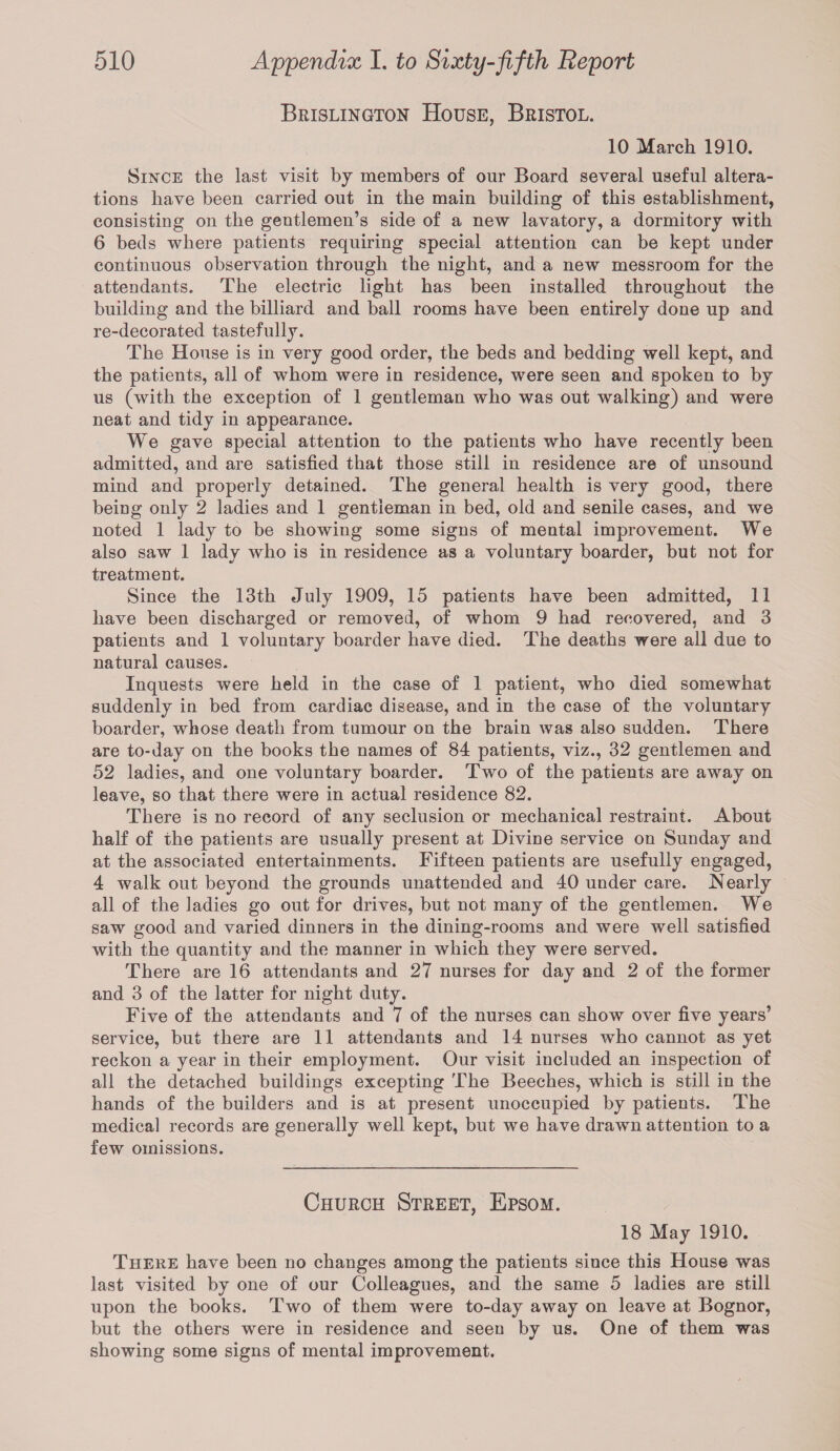 Brislington House, Bristol. 10 March 1910. Since the last visit by members of our Board several useful altera¬ tions have been carried out in the main building of this establishment, consisting on the gentlemen’s side of a new lavatory, a dormitory with 6 beds where patients requiring special attention can be kept under continuous observation through the night, and a new messroom for the attendants. The electric light has been installed throughout the building and the billiard and ball rooms have been entirely done up and re-decorated tastefully. The House is in very good order, the beds and bedding well kept, and the patients, all of whom were in residence, were seen and spoken to by us (with the exception of 1 gentleman who was out walking) and were neat and tidy in appearance. We gave special attention to the patients who have recently been admitted, and are satisfied that those still in residence are of unsound mind and properly detained. The general health is very good, there being only 2 ladies and 1 gentleman in bed, old and senile cases, and we noted 1 lady to be showing some signs of mental improvement. We also saw 1 lady who is in residence as a voluntary boarder, but not for treatment. Since the 13th July 1909, 15 patients have been admitted, 11 have been discharged or removed, of whom 9 had recovered, and 3 patients and 1 voluntary boarder have died. The deaths were all due to natural causes. Inquests were held in the case of 1 patient, who died somewhat suddenly in bed from cardiac disease, and in the case of the voluntary boarder, whose death from tumour on the brain was also sudden. There are to-day on the books the names of 84 patients, viz., 32 gentlemen and 52 ladies, and one voluntary boarder. Two of the patients are away on leave, so that there were in actual residence 82. There is no record of any seclusion or mechanical restraint. About half of the patients are usually present at Divine service on Sunday and at the associated entertainments. Fifteen patients are usefully engaged, 4 walk out beyond the grounds unattended and 40 under care. Nearly all of the ladies go out for drives, but not many of the gentlemen. We saw good and varied dinners in the dining-rooms and were well satisfied with the quantity and the manner in which they were served. There are 16 attendants and 27 nurses for day and 2 of the former and 3 of the latter for night duty. Five of the attendants and 7 of the nurses can show over five years’ service, but there are 11 attendants and 14 nurses who cannot as yet reckon a year in their employment. Our visit included an inspection of all the detached buildings excepting The Beeches, which is still in the hands of the builders and is at present unoccupied by patients. The medical records are generally well kept, but we have drawn attention to a few omissions. Church Street, Epsom. 18 May 1910. There have been no changes among the patients since this House was last visited by one of our Colleagues, and the same 5 ladies are still upon the books. Two of them were to-day away on leave at Bognor, but the others were in residence and seen by us. One of them was showing some signs of mental improvement.