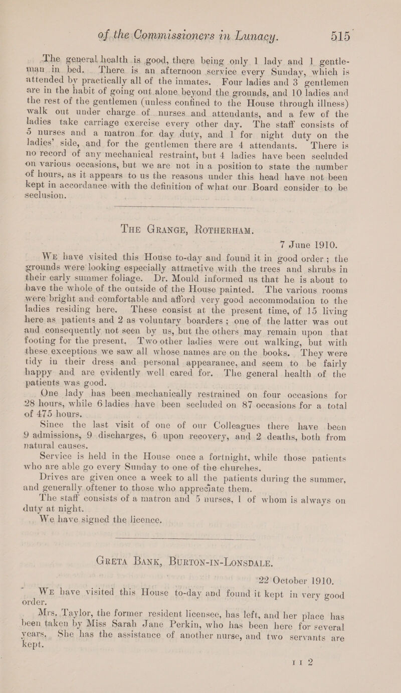 llie general health is good, there being only 1 lady and 1 gentle¬ man in bed. There is an afternoon service every Sunday, which is attended by practically all of the inmates. Four ladies and 3 gentlemen are in the habit of going out alone beyond the grounds, and 10 ladies and the rest of the gentlemen (unless confined to the House through illness) walk out under charge of nurses and attendants, and a few of the ladies take carriage exercise every other day. The staff* consists of o nurses and a matron for day duty, and 1 for night duty on the ladies side, and for the gentlemen there are 4 attendants. There is no lecord of any mechanical restraint, but 4 ladies have been secluded on various occasions, but we are not in a position to state the number of hours, as it appears to us the reasons under this head have not been kept in accordance with the definition of what our Board consider to be seclusion. The Grange, Rotherham. 7 June 1910. We have visited this House to-day and found it in good order ; the grounds were looking especially attractive with the trees and shrubs in their early summer foliage. Dr. Mould informed us that he is about to have the whole of the outside of the House painted. The various rooms were bright and comfortable and afford very good accommodation to the ladies residing here. These consist at the present time, of 15 living here as patients and 2 as voluntary boarders ; one of the latter was out and consequently not seen by us, but the others may remain upon that footing for the present. Two other ladies were out walking, but with these exceptions we saw all whose names are on the books. They were tidy in their dress and personal appearance, and seem to be fairly happy and are evidently well cared for. The general health of the patients was good. One lady has been mechanically restrained on four occasions for 28 hours, while 6 ladies have been secluded on 87 occasions for a total of 475 hours. Since the last visit of one of our Colleagues there have been 9 admissions, 9 discharges, 6 upon recovery, and 2 deaths, both from natural causes. Service is held in the House once a fortnight, while those patients who are able go every Sunday to one of the churches. Drives are given once a week to all the patients during the summer, and generally oftener to those who appreciate them. The staff consists of a matron and 5 nurses, 1 of whom is always on duty at night. We have signed the licence. Greta Bank, Burton-in-Lonsdale. 22 October 1910. We have visited this House to-day and found it kept in verv £ood order. * i r & Mrs. Taylor, the former resident licensee, has left, and her place has been taken by Miss Sarah Jane Perkin, who has been here for several years. She has the assistance of another nurse, and two servants are kept. i i 2