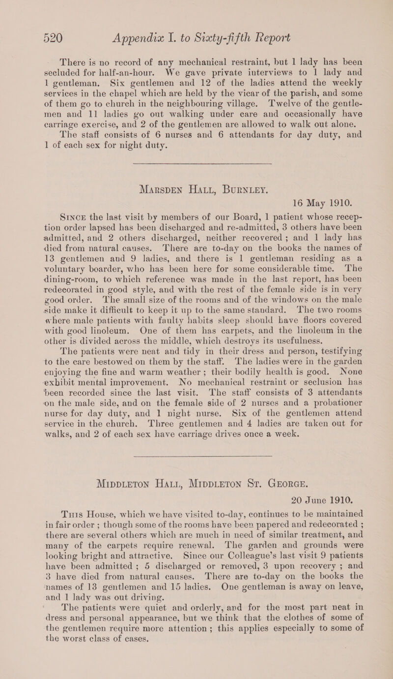 There is no record of any mechanical restraint, but 1 lady has been secluded for half-an-hour. We gave private interviews to 1 lady and 1 gentleman. Six gentlemen and 12 of the ladies attend the weekly services in the chapel which are held by the vicar of the parish, and some of them go to church in the neighbouring village. Twelve of the gentle¬ men and 11 ladies go out walking under care and occasionally have carriage exercise, and 2 of the gentlemen are allowed to walk out alone. The staff consists of 6 nurses and 6 attendants for day duty, and 1 of each sex for night duty. Marsden Hall, Burnley. 16 May 1910. Since the last visit by members of our Board, 1 patient whose recep¬ tion order lapsed has been discharged and re-admitted, 3 others have been admitted, and 2 others discharged, neither recovered ; and 1 lady has died from natural causes. There are to-day on the books the names of 13 gentlemen and 9 ladies, and there is 1 gentleman residing as a voluntary boarder, who has been here for some considerable time. The dining-room, to which reference was made in the last report, has been redecorated in good style, and with the rest of the female side is in very good order. The small size of the rooms and of the windows on the male side make it difficult to keep it up to the same standard. The two rooms where male patients with faulty habits sleep should have floors covered with good linoleum. One of them has carpets, and the linoleum in the other is divided across the middle, which destroys its usefulness. The patients were neat and tidy in their dress and person, testifying to the care bestowed on them by the staff. The ladies were in the garden enjoying the fine and warm weather ; their bodily health is good. None exhibit mental improvement. No mechanical restraint or seclusion has been recorded since the last visit. The staff consists of 3 attendants on the male side, and on the female side of 2 nurses and a probationer nurse for day duty, and 1 night nurse. Six of the gentlemen attend service in the church. Three gentlemen and 4 ladies are taken out for walks, and 2 of each sex have carriage drives once a week. Middleton Hall, Middleton St. George. 20 June 1910. This House, which we have visited to-day, continues to be maintained in fair order ; though some of the rooms have been papered and redecorated ; there are several others which are much in need of similar treatment, and many of the carpets require renewal. The garden and grounds were looking bright and attractive. Since our Colleague’s last visit 9 patients have been admitted ; 5 discharged or removed, 3 upon recovery ; and 3 have died from natural causes. There are to-day on the books the names of 13 gentlemen and 15 ladies. One gentleman is away on leave, and 1 lady was out driving. The patients were quiet and orderly, and for the most part neat in dress and personal appearance, but we think that the clothes of some of the gentlemen require more attention ; this applies especially to some of the worst class of cases.