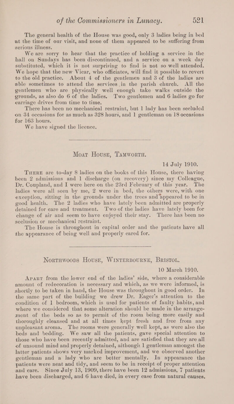 The general health of the House was good, only 3 ladies being in bed at the time of our visit, and none of them appeared to be suffering from serious illness. We are sorry to hear that the practice of holding a service in the hall on Sundays has been discontinued, and a service on a week day substituted, which it is not surprising to find is not so well attended. We hope that the new Vicar, who officiates, will find it possible to revert to the old practice. About 4 of the gentlemen and 3 of the ladies are able sometimes to attend the services in the parish church. All the gentlemen who are physically well enough take walks outside the grounds, as also do 6 of the ladies. Two gentlemen and 6 ladies go for carriage drives from time to time. There has been no mechanical restraint, but 1 lady has been secluded on 34 occasions for as much as 328 hours, and 1 gentleman on 18 occasions for 163 hours. We have signed the licence. Moat House, Tam worth. 14 July 1910. There are to-day 8 ladies on the books of this House, there having been 2 admissions and 1 discharge (on recovery) since my Colleague, Dr. Coupland, and I were here on the 23rd February of this year. The ladies were all seen by me, 2 were in bed, the others were, with one exception, sitting in the grounds under the trees and appeared to be in good health. The 2 ladies who have lately been admitted are properly detained for care and treatment. Two of the ladies have lately been for change of air and seem to have enjoyed their stay. There has been no seclusion or mechanical restraint. The House is throughout in capital order and the patients have all the appearance of being well and properly cared for. Northwoqds House, Winterbourne, Bristol. 10 March 1910. Apart from the lower end of the ladies’ side, where a considerable amount of redecoration is necessary and which, as we were informed, is shortly to be taken in hand, the House was throughout in good order. In the same part of the building we drew Dr. Eager’s attention to the condition of 1 bedroom, which is used for patients of faulty habits, and where we considered that some alteration should be made in the arrange¬ ment of the beds so as to permit of the room being more easily and thoroughly cleansed and at all times kept fresh and free from any unpleasant aroma. The rooms were generally well kept, as were also the beds and bedding. We saw all the patients, gave special attention to those who have been recently admitted, and are satisfied that they are all ■of unsound mind and properly detained, although 1 gentleman amongst the latter patients shows very marked improvement, and we observed another gentleman and a lady who are better mentally. In appearance the patients were neat and tidy, and seem to be in receipt of proper attention and care. Since July 13, 1909, there have been 12 admissions, 7 patients have been discharged, and 6 have died, in every case from natural causes.