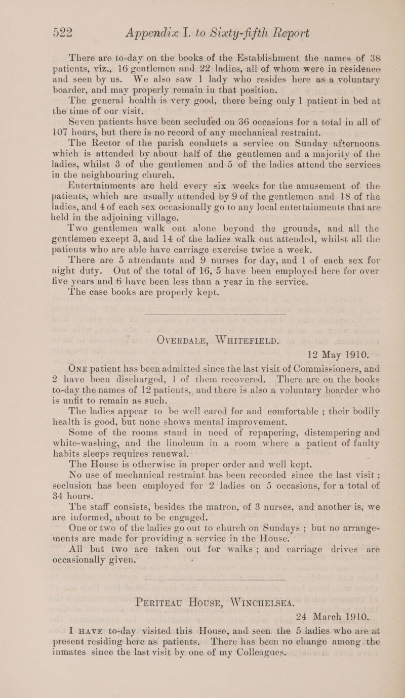 There are to-day on the books of the Establishment the names of 38 patients, viz., 16 gentlemen and 22 ladies, all of whom were in residence and seen by us. We also saw 1 lady who resides here as a voluntary boarder, and may properly remain in that position. The general health is very good, there being only 1 patient in bed at the time of our visit. Seven patients have been secluded on 36 occasions for a total in all of 107 hours, but there is no record of any mechanical restraint. The Rector of the parish conducts a service on Sunday afternoons which is attended by about half of the gentlemen and a majority of the ladies, whilst 3 of the gentlemen and 5 of the ladies attend the services in the neighbouring church. Entertainments are held every six weeks for the amusement of the patients, which are usually attended by 9 of the gentlemen and 18 of the ladies, and 4 of each sex occasionally go to any local entertainments that are held in the adjoining village. Two gentlemen walk out alone beyond the grounds, and all the gentlemen except 3, and 14 of the ladies walk out attended, whilst all the patients who are able have carriage exercise twice a week. There are 5 attendants and 9 nurses for day, and 1 of each sex for night duty. Out of the total of 16, 5 have been employed here for over five years and 6 have been less than a year in the service. The case books are properly kept. OVERDALE, WhITEFIELD. 12 May 1910. One patient has been admitted since the last visit of Commissioners, and 2 have been discharged, 1 of them recovered. There are on the books to-day the names of 12 patients, and there is also a voluntary boarder who is unfit to remain as such. The ladies appear to be wrell cared for and comfortable ; their bodily health is good, but none shows mental improvement. Some of the rooms stand in need of repapering, distempering and white-washing, and the linoleum in a room where a patient of faulty habits sleeps requires renewal. The House is otherwise in proper order and well kept. No use of mechanical restraint has been recorded since the last visit seclusion has been employed for 2 ladies on 5 occasions, for a total of 34 hours. The staff consists, besides the matron, of 3 nurses, and another is, wre are informed, about to be engaged. One or two of the ladies go out to church on Sundays ; but no arrange¬ ments are made for providing a service in the House. All but two are taken out for walks ; and carriage drives are occasionally given. Periteau House, Winciielsea. 24 March 1910. I have to-day visited this House, and seen the 5 ladies who are at present residing here as patients. There has been no change among the inmates since the last visit by one of my Colleagues.