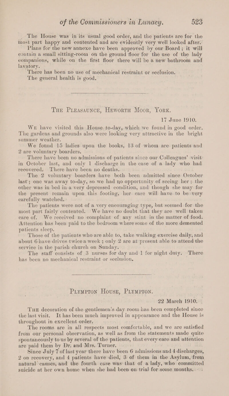 The House was in its usual good order, and the patients are for the most part happy and contented and are evidently very well looked after. Plans for the new annexe have been approved by our Board ; it will contain a small sitting-room on the ground floor for the use of the lady companions, while on the first floor there will be a new bathroom and lavatory. There has been no use of mechanical restraint or seclusion. The general health is good. The Pleasaunce, Heworth Moor, York. 17 June 1910. We have visited this House to-day, which we found in good order. The gardens and grounds also were looking very attractive in the bright summer weather. We found 15 ladies upon the books, 13 of whom are patients and 2 are voluntary boarders. There have been no admissions of patients since our Colleagues’ visit in October last, and only 1 discharge in the case of a lady who had recovered. There have been no deaths. The 2 voluntary boarders have both been admitted since October last'; one was away to-day, so we had no opportunity of seeing her ; the other was in bed in a very depressed condition, and though she may for the present remain upon this footing, her case will have to be very carefully watched. The patients were not of a very encouraging type, but seemed for the most part fairly contented. We have no doubt that they are well taken care of. We received no complaint of any stint in the matter of food. Attention has been paid to the bedroom where some of the more demented patients sleep. Those of the patients who are able to, take walking exercise daily, and about 6 have drives twice a week ; only 2 are at present able to attend the service in the parish church on Sunday. The staff consists of 3 nurses for day and 1 for night duty. There has been no mechanical restraint or seclusion. Plympton House, Plympton. 22 March 1910. The decoration of the gentlemen’s day room has been completed since the last visit. It has been much improved in appearance and the House is throughout in excellent order. The rooms are in all respects most comfortable, and we are satisfied from our personal observation, as well as from the statements made quite spontaneously to us by several of the patients, that every care and attention are paid them by Dr. and Mrs. Turner. Since July 7 of last year there have been 6 admissions and 4 discharges, 2 on recovery, and 4 patients have died, 3 of them in the Asylum, from natural' causes, and the fourth case was that of a lady, who committed suicide at her own home when she had been on trial for some months.