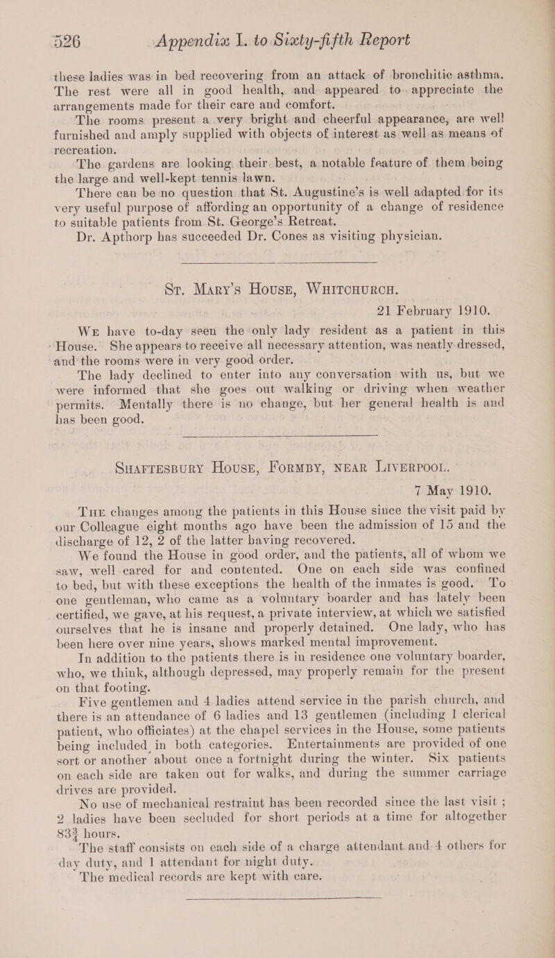 these ladies was in bed recovering from an attack of bronchi tie asthma. The rest were all in good health, and appeared to appreciate the arrangements made for their care and comfort. The rooms present a very bright and cheerful appearance, are well furnished and amply supplied with objects of interest as well as means of recreation. The gardens are looking their best, a notable feature of them being the large and well-kept tennis lawn. There can be no question that St. Augustine’s is well adapted for its very useful purpose of affording an opportunity of a change of residence to suitable patients from St. George’s Retreat. Dr. Apthorp has succeeded Dr. Cones as visiting physician. St. Mary’s House, Whitchurch. 21 February 1910. We have to-day seen the only lady resident as a patient in this House. She appears to receive all necessary attention, was neatly dressed, and the rooms were in very good order. The lady declined to enter into any conversation Avith us, but we were informed that she goes out walking or driving when weather permits. Mentally there is no change, but her general health is and has been good. Shaftesbury House, Formby, near Liverpool. 7 May 1910. The changes among the patients in this House since the visit paid by our Colleague eight months ago have been the admission of 15 and the discharge of 12, 2 of the latter having recovered. We found the House in good order, and the patients, all of whom we saw, well cared for and conteuted. One on each side was confined to bed, but with these exceptions the health of the inmates is good. To one gentleman, who came as a voluntary boarder and has lately been certified, we gave, at his request, a private interview, at which we satisfied ourselves that he is insane and properly detained. One lady, who has been here over nine years, shows marked mental improvement. In addition to the patients there is in residence one voluntary boarder, who, we think, although depressed, may properly remain for the present on that footing. Five gentlemen and 4 ladies attend service in the parish church, and there is an attendance of 6 ladies and 13 gentlemen (including 1 clerical patient, who officiates) at the chapel services in the House, some patients being included in both categories. Entertainments are provided of one sort or another about once a fortnight during the winter. Six patients on each side are taken out for walks, and during the summer carriage drives are pro Added. No use of mechanical restraint has been recorded since the last visit ; 2 ladies have been secluded for short periods at a time for altogether 83| hours. The staff consists on each side of a charge attendant and 4 others for day duty, and 1 attendant for night duty. The medical records are kept with care.
