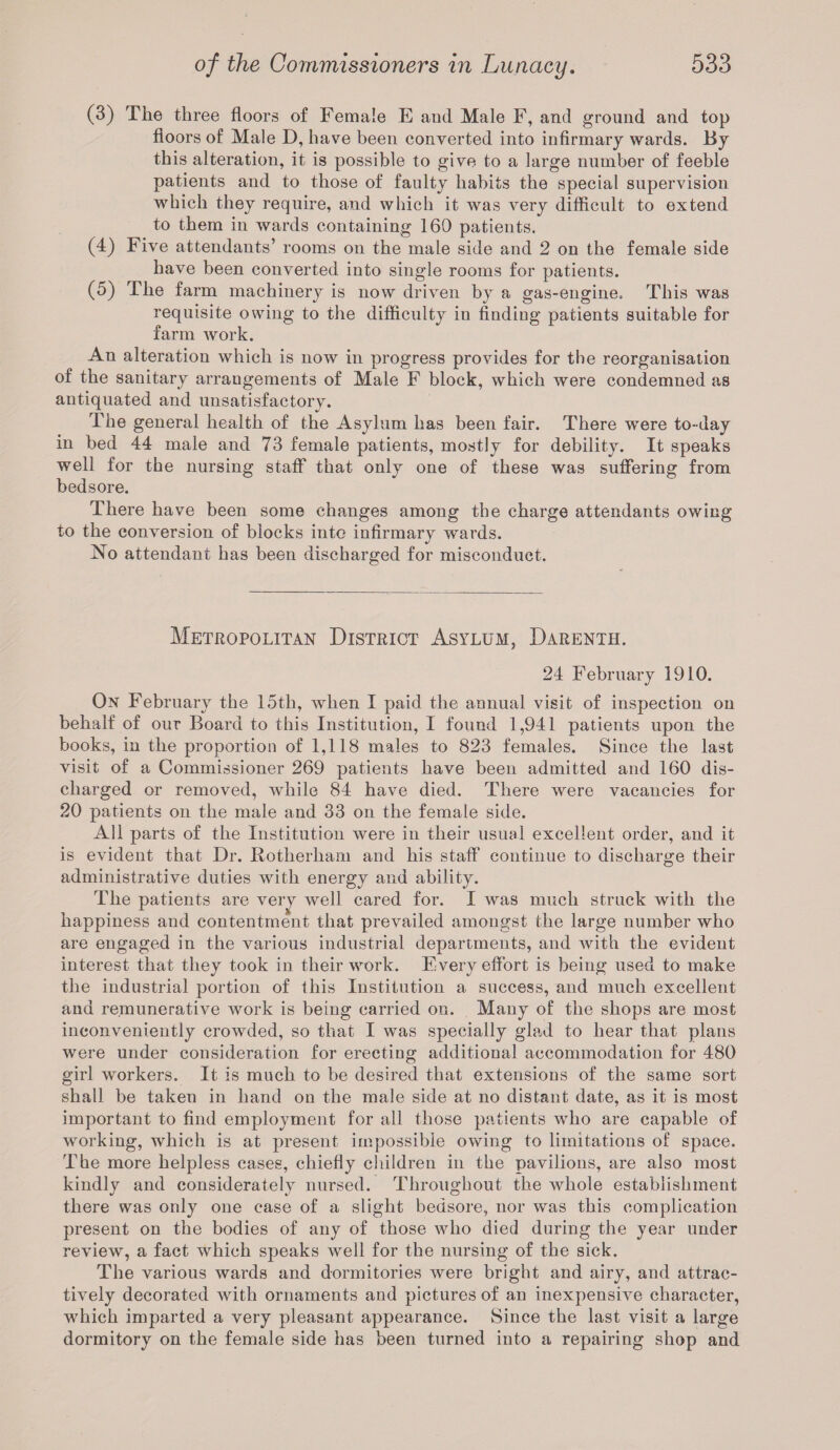 (3) The three floors of Female E aud Male F, and ground and top floors of Male D, have been converted into infirmary wards. By this alteration, it is possible to give to a large number of feeble patients and to those of faulty habits the special supervision which they require, and which it was very difficult to extend to them in wards containing 160 patients. (4) Five attendants’ rooms on the male side and 2 on the female side have been converted into single rooms for patients. (5) The farm machinery is now driven by a gas-engine. This was requisite owing to the difficulty in finding patients suitable for farm work. An alteration which is now in progress provides for the reorganisation of the sanitary arrangements of Male F block, which were condemned as antiquated and unsatisfactory. The general health of the Asylum has been fair. There were to-day in bed 44 male and 73 female patients, mostly for debility. It speaks well for the nursing staff that only one of these was suffering from bedsore. There have been some changes among the charge attendants owing to the conversion of blocks into infirmarv wards. No attendant has been discharged for misconduct. Metropolitan District Asylum, Darenth. 24 February 1910. On February the 15th, when I paid the annual visit of inspection on behalf of our Board to this Institution, I found 1,941 patients upon the books, in the proportion of 1,118 males to 823 females. Since the last visit of a Commissioner 269 patients have been admitted and 160 dis¬ charged or removed, while 84 have died. There were vacancies for 20 patients on the male and 33 on the female side. All parts of the Institution were in their usual excellent order, and it is evident that Dr. Rotherham and his staff continue to discharge their administrative duties with energy and ability. The patients are verj well cared for. I was much struck with the happiness and contentment that prevailed amongst the large number who are engaged in the various industrial departments, and with the evident interest that they took in their work. Every effort is being used to make the industrial portion of this Institution a success, and much excellent and remunerative work is being carried on. Many of the shops are most inconveniently crowded, so that I was specially glad to hear that plans were under consideration for erecting additional accommodation for 480 girl workers. It is much to be desired that extensions of the same sort shall be taken in hand on the male side at no distant date, as it is most important to find employment for all those patients who are capable of working, which is at present impossible owing to limitations of space. The more helpless cases, chiefly children in the pavilions, are also most kindly and considerately nursed. Throughout the whole establishment there was only one case of a slight bedsore, nor was this complication present on the bodies of any of those who died during the year under review, a fact which speaks well for the nursing of the sick. The various wards and dormitories were bright and airy, and attrac¬ tively decorated with ornaments and pictures of an inexpensive character, which imparted a very pleasant appearance. Since the last visit a large dormitory on the female side has been turned into a repairing shop and