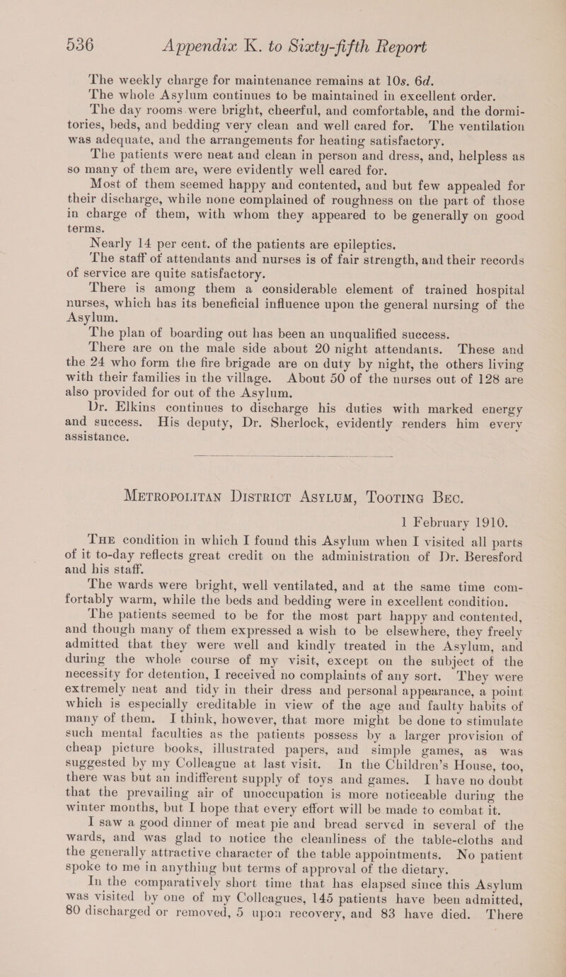 The weekly charge for maintenance remains at 10s. 6d. The whole Asylum continues to be maintained in excellent order. The day rooms were bright, cheerful, and comfortable, and the dormi¬ tories, beds, and bedding very clean and well cared for. The ventilation was adequate, and the arrangements for heating satisfactory. The patients were neat and clean in person and dress, and, helpless as so many of them are, were evidently well cared for. Most of them seemed happy and contented, and but few appealed for their discharge, while none complained of roughness on the part of those in charge of them, with whom they appeared to be generally on good terms. Nearly 14 per cent, of the patients are epileptics. The staff of attendants and nurses is of fair strength, and their records of service are quite satisfactory. There is among them a considerable element of trained hospital nurses, which has its beneficial influence upon the general nursing of the Asylum. The plan of boarding out has been an unqualified success. There are on the male side about 20 night attendants. These and the 24 who form the fire brigade are on duty by night, the others living with their families in the village. About 50 of the nurses out of 128 are also provided for out of the Asylum. Dr. Elkins continues to discharge his duties with marked energy and success. His deputy, Dr. Sherlock, evidently renders him every assistance. Metropolitan District Asylum, Tooting Bec. 1 February 1910. The condition in which I found this Asylum when I visited all parts of it to-day reflects great credit on the administration of Dr. Beresford and his staff. The wards were bright, well ventilated, and at the same time com¬ fortably warm, while the beds and bedding were in excellent condition. I he patients seemed to be for the most part happy and contented, and though many of them expressed a wish to be elsewhere, they freely admitted that they were well and kindly treated in the Asylum, and during the whole course of my visit, except on the subject of the necessity for detention, I received no complaints of any sort. They were extremely neat and tidy in their dress and personal appearance, a point which is especially creditable in view of the age and faulty habits of many of them. I think, however, that more might be done to stimulate such mental faculties as the patients possess by a larger provision of cheap picture books, illustrated papers, and simple games, as was suggested by my Colleague at last visit. In the Children’s House, too, there was but an indifferent supply of toys and games. I have no doubt that the prevailing air of unoccupation is more noticeable during the winter months, but I hope that every effort will be made to combat it. I saw a good dinner of meat pie and bread served in several of the wards, and was glad to notice the cleanliness of the table-cloths and the generally attractive character of the table appointments. No patient spoke to me in anything but terms of approval of the dietary. In the comparatively short time that has elapsed since this Asylum was visited by oue of my Colleagues, 145 patients have been admitted, 80 discharged or removed, 5 upon recovery, and 83 have died. There