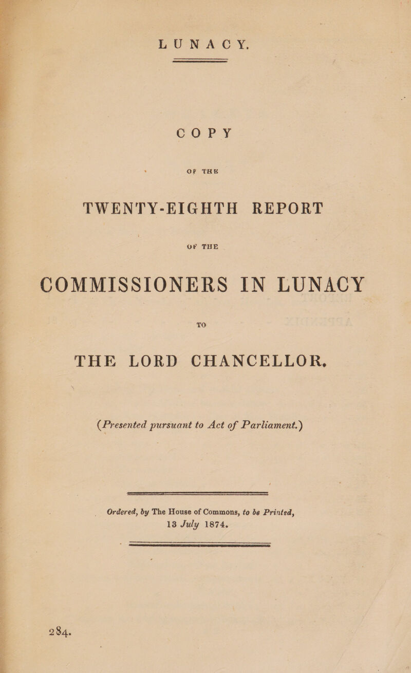 LUNACY. COPY OP THB TWENTY-EIGHTH REPORT OP THE COMMISSIONERS IN LUNACY THE LORD CHANCELLOR. (Presented pursuant to Act of Parliament') Ordered, by The House of Commons, to be Printed, 13 July 1874. 284.