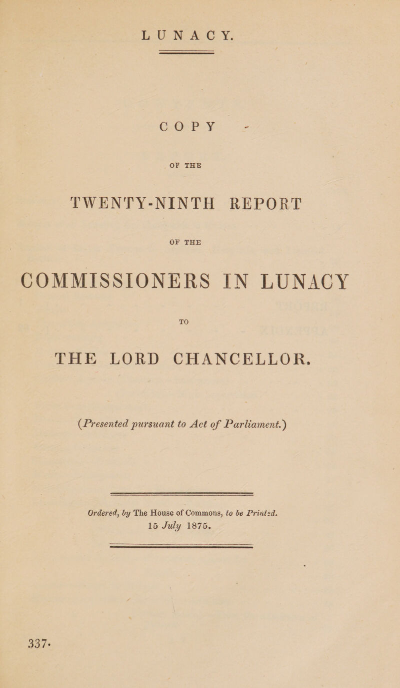 LUNACY. / / COPY OF THE TWENTY-NINTH REPORT OF THE COMMISSIONERS IN LUNACY TO THE LORD CHANCELLOR. (Presented pursuant to Act of Parliament.') Ordered, by The House of Commons, to be Printed. 15 July 1875. 337-