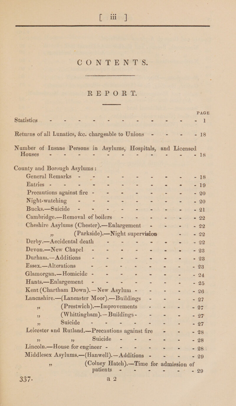 CONTENTS. REPORT. Statistics PAGE - 1 Returns of all Lunatics, &c. chargeable to Unions - 18 Number of Insane Persons in Asylums, Hospitals, and Licensed Houses ° - - - - - - - - - -is County and Borough Asylums : General Remarks -------- Entries ---------- Precautions against fire ------ Night-watching - -- -- -- - Bucks.-—Suicide - - ------ Cambridge.—Removal of boilers - Cheshire Asylums (Chester).—Enlargement - „ (Parkside).—Night supervision Derbv.—Accidental death - * Devon.—New Chapel ------- Durham.—Additions ------- Essex.-—Alterations ------- Glamorgan,— Homicide ------- Hants.—Enlargement ------- Kent (Chartham Down). —New Asylum - Lancashire.—(Lancaster Moor).—Buildings - (Prestwich).—Improvements (Whittingham).— Buildings - - - - Suicide ------- Leicester and Rutland.-—Precautions against fire ,, „ Suicide - Lincoln.—House for engineer - Middlesex Asylums.—(Hanwell).—Additions - - - n (Colney Hatch).—Time for admission patients - a 2 V - 18 - 19 - 20 - 20 - 21 - 22 - 22 - 22 - 22 - 23 - 23 - 23 - 24 - 25 - 26 - 27 - 27 - 27 - 27 - 28 - 28 - 28 - 29 of - 29 337*