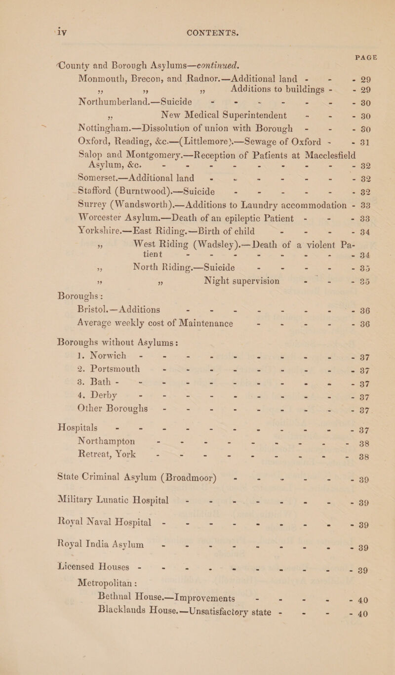 PAGE dounty and Borough Asylums—continued. Monmouth, Brecon, and Radnor.—Additional land - - -29 „ ,, „ Additions to buildings - - 29 Northumberland.—Suicide - - - - - - -30 „ New Medical Superintendent - - - 30 Nottingham.—Dissolution of union with Borough - - - go Oxford, Beading, &c.—(Littlemore).—Sewage of Oxford - - 31 Salop and Montgomery.—Reception of Patients at Macclesfield Asylum, &c. - - 32 Somerset.—Additional land ------- 32 Stafford (Burntwood).—Suicide.32 Surrey (Wandsworth).—Additions to Laundry accommodation - 33 Worcester Asylum.—Death of an epileptic Patient - - - 33 Yorkshire.—East Riding.'—Birth of child - - - - 34 West Riding (Wadsley).— Death of a violent Pa¬ tient .34 North Riding.—Suicide „ Night supervision Boroughs: Bristol.—Additions - Average weekly cost of Maintenance Boroughs without Asylums: 1. Norwich ------- 2. Portsmouth ------ 3. Bath -------- 4. Derby ------- Other Boroughs ------ Hospitals . .. Northampton ------ Retreat, York ------ State Criminal Asylum (Broadmoor) - Military Lunatic Hospital. Royal Naval Hospital ------ Royal India Asylum ------ Licensed Houses ------- Metropolitan: Bethnal House.—Improvements Blacklands House.—Unsatisfactory state - - 85 O X u O - 36 - 36 - 37 - 37 - 37 - 37 - 37 - 37 • 38 • 38 - 39 - 39 - 39 - 39 - 39 - 40 - 40