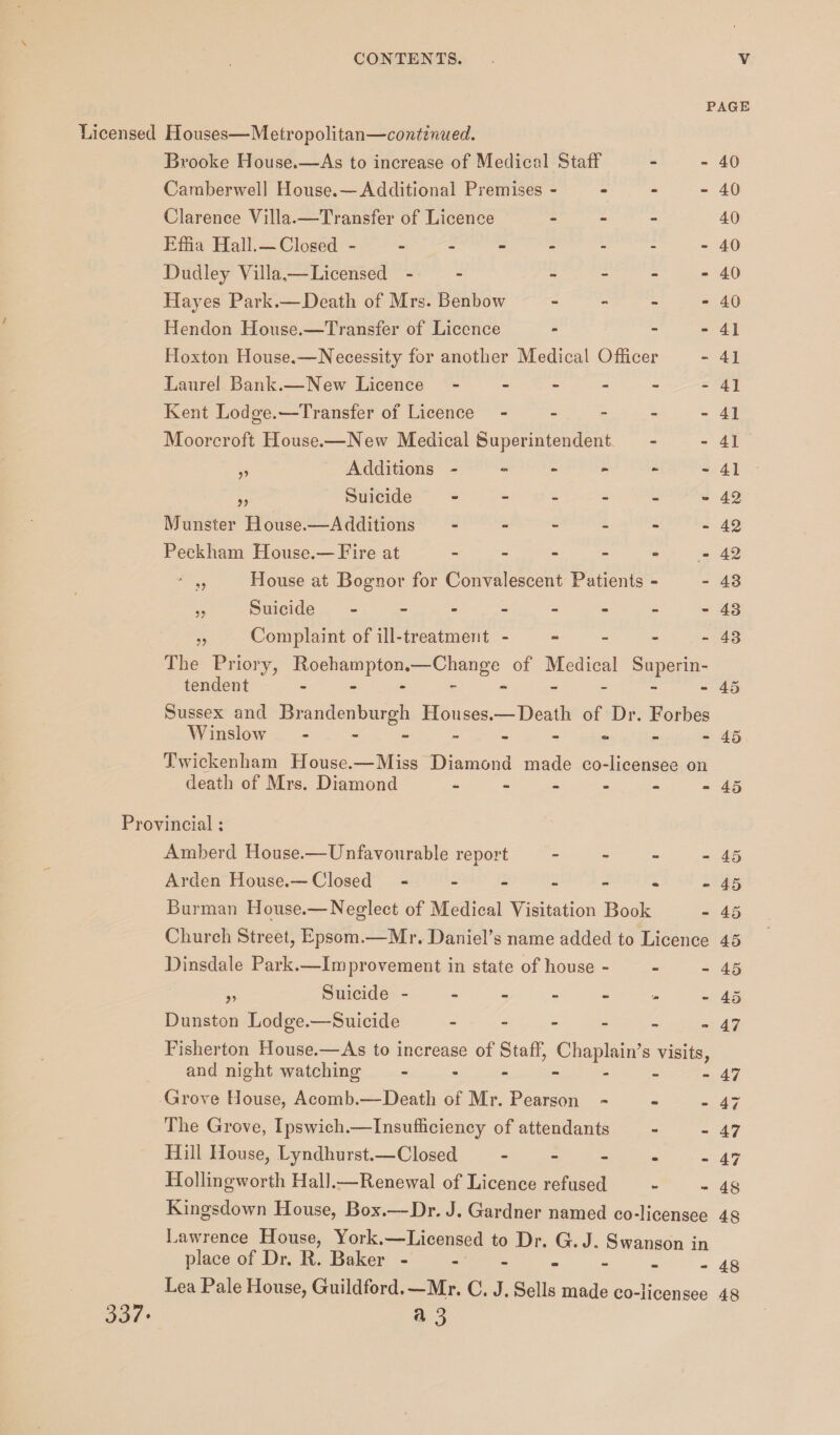 PAGE Licensed Houses—Metropolitan—continued. Brooke House.—As to increase of Medical Staff - - 40 Camberwell House.—Additional Premises - - - - 40 Clarence Villa.—Transfer of Licence - 40 Effia Hall. —Closed ---- - - - -40 Dudley Villa,—Licensed - - 40 Hayes Park.—Death of Mrs. Benbow - - - - 40 Hendon House.—Transfer of Licence - - - 41 Hoxton House.—Necessity for another Medical Officer - 41 Laurel Bank.—New Licence - - - - - -41 Kent Lodge.’—Transfer of Licence - - - - - 41 Moorcroft House.—New Medical Superintendent - - 41 ^ Additions - - - - - -41 „ Suicide - - - - - - 42 Munster House.—Additions - - - - - - 42 Peekham House.— Eire at - - - - - 42 House at Bognor for Convalescent Patients - - 43 Suicide - - - - - - - -43 Complaint of ill-treatment - - - - - 43 The Priory, Roehampton.—Change of Medical Superin- ?> 5? tendent - 45 Sussex and Brandenburgh Houses.—Death of Dr. Forbes Winslow - -- -- -- -- 45 Twickenham House.—Miss Diamond made co-licensee on death of Mrs. Diamond - Provincial: Amberd House.—Unfavourable report Arden House.— Closed - Burman House.—Neglect of Medical Visitation Book - 45 - 45 - 45 - 45 Church Street, Epsom.—Mr. Daniel’s name added to Licence 45 Dinsdale Park.—Improvement in state of house - - - 45 „ Suicide - - - - - - - 45 Dunston Lodge.—Suicide - - - - - - 47 Fisherton House.—As to increase of Staff, Chaplain’s visits, and night watching - - - - - _ -47 Grove House, Acomb.—Death of Mr. Pearson - - - 47 The Grove, Ipswich.—Insufficiency of attendants - - 47 Hill House, Lyndhurst.—Closed - - - - - 47 Hollingworth Hall.—Renewal of Licence refused - - 48 Kingsdown House, Box.—Dr. J. Gardner named co-licensee 48 Lawrence House, York.—Licensed to Dr. G. J. Swanson in place of Dr. R. Baker - - - _ _ _ -48 Lea Pale House, Guildford.—Mr. C. J. Sells made co-licensee 48