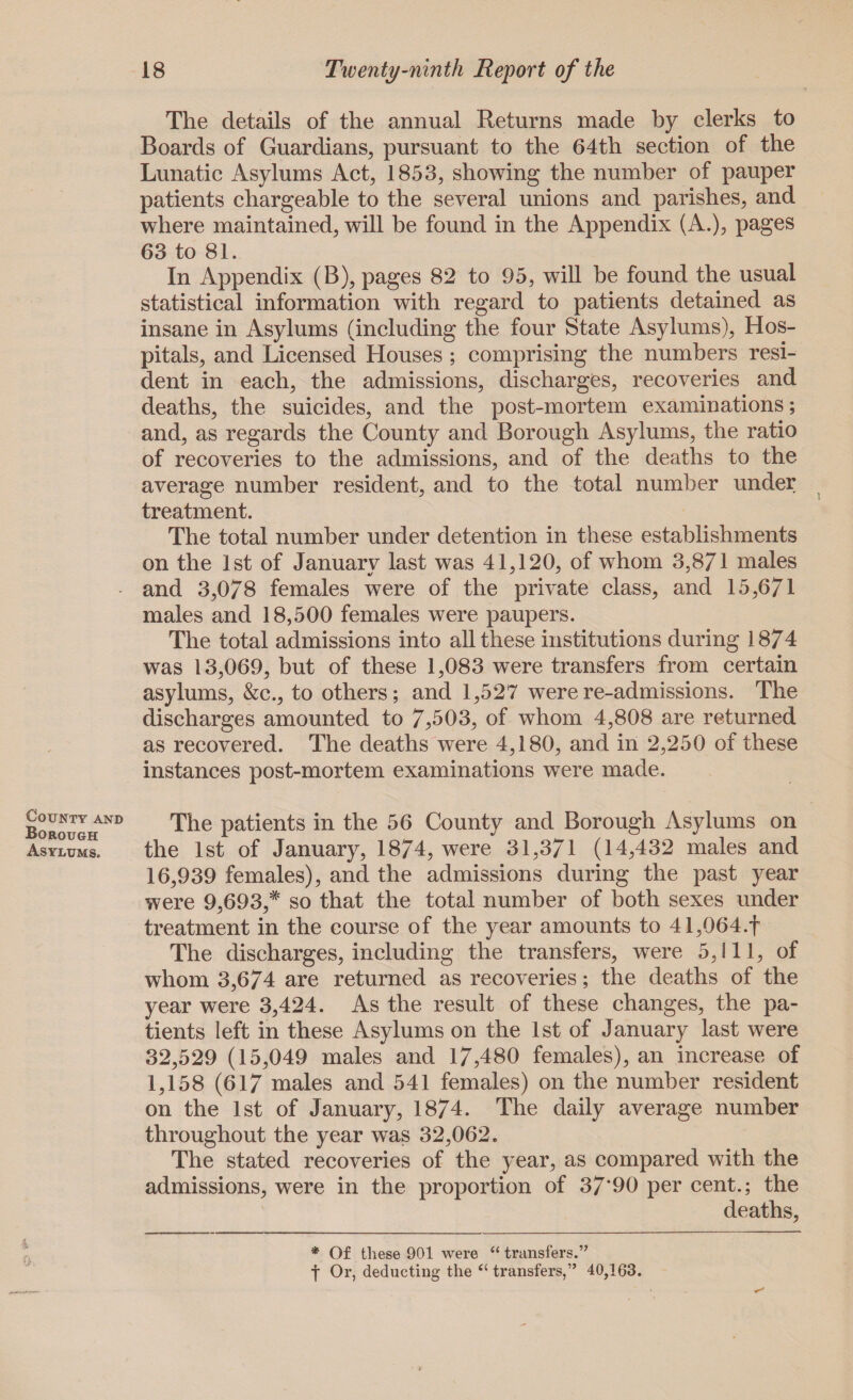 The details of the annual Returns made by clerks to Boards of Guardians, pursuant to the 64th section of the Lunatic Asylums Act, 1853, showing the number of pauper patients chargeable to the several unions and parishes, and where maintained, will be found in the Appendix (A.), pages 63 to 81. In Appendix (B), pages 82 to 95, will be found the usual statistical information with regard to patients detained as insane in Asylums (including the four State Asylums), Hos¬ pitals, and Licensed Houses ; comprising the numbers resi¬ dent in each, the admissions, discharges, recoveries and deaths, the suicides, and the post-mortem examinations; and, as regards the County and Borough Asylums, the ratio of recoveries to the admissions, and of the deaths to the average number resident, and to the total number under treatment. The total number under detention in these establishments on the 1st of January last was 41,120, of whom 3,871 males and 3,0/8 females were of the private class, and 15,671 males and 18,500 females were paupers. The total admissions into all these institutions during 1874 was 13,069, but of these 1,083 were transfers from certain asylums, &c., to others; and 1,527 were re-admissions. The discharges amounted to 7,503, of whom 4,808 are returned as recovered. The deaths were 4,180, and in 2,250 of these instances post-mortem examinations were made. County and Borough Asylums. The patients in the 56 County and Borough Asylums on the 1st of January, 1874, were 31,371 (14,432 males and 16,939 females), and the admissions during the past year were 9,693,# so that the total number of both sexes under treatment in the course of the year amounts to 41,064.f The discharges, including the transfers, were 5,111, of whom 3,674 are returned as recoveries; the deaths of the year were 3,424. As the result of these changes, the pa¬ tients left in these Asylums on the 1st of January last were 32,529 (15,049 males and 17,480 females), an increase of 1,158 (617 males and 541 females) on the number resident on the 1st of January, 1874. The daily average number throughout the year was 32,062. The stated recoveries of the year, as compared with the admissions, were in the proportion of 37’90 per cent.; the deaths, 4 0 * Of these 901 were “ transfers.” f Or, deducting the “ transfers,” 40,163.