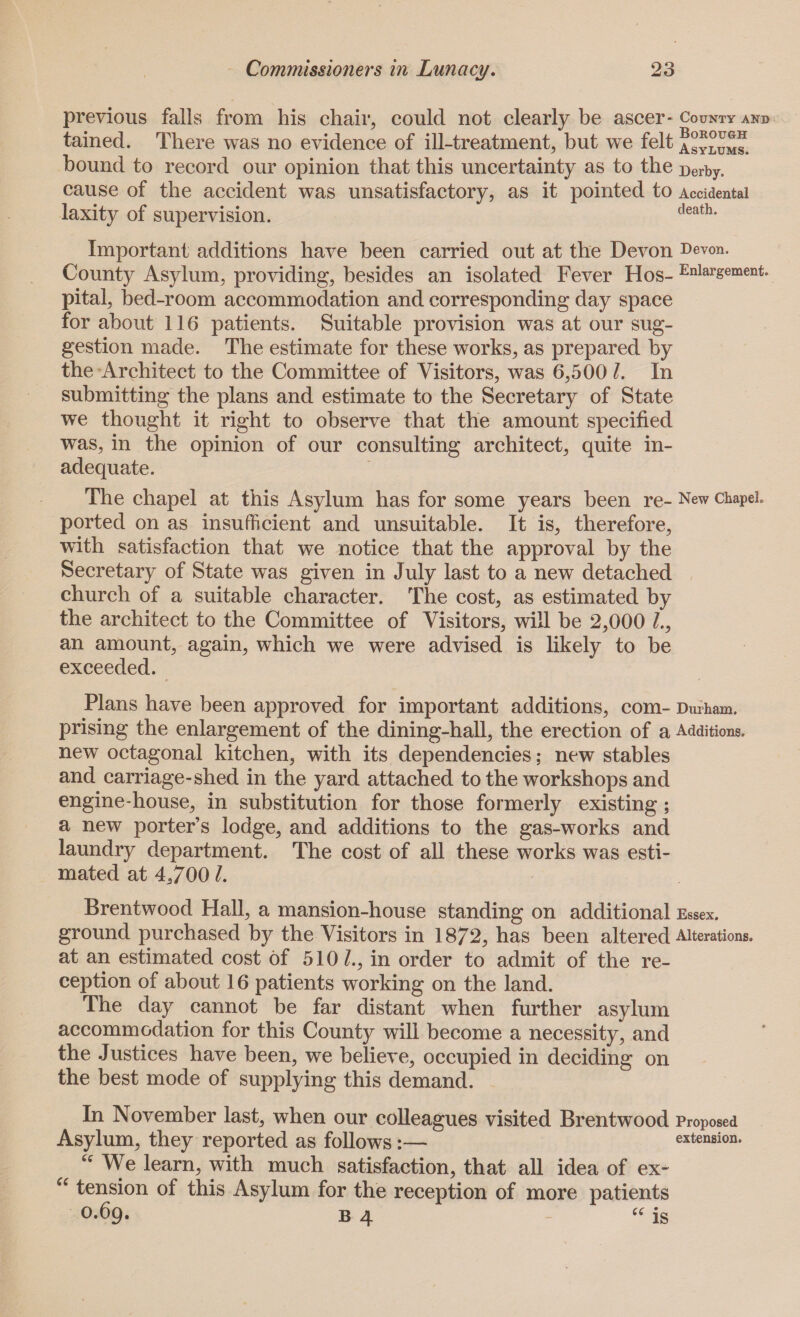 previous falls from his chair, could not clearly be ascer- County and tained. There was no evidence of ill-treatment, but we felt asylums. bound to record our opinion that this uncertainty as to the Derby, cause of the accident was unsatisfactory, as it pointed to Accidental laxity of supervision. death- Important additions have been carried out at the Devon Devon. County Asylum, providing, besides an isolated Fever Hos- Enlargement. pital, bed-room accommodation and corresponding day space for about 116 patients. Suitable provision was at our sug¬ gestion made. The estimate for these works, as prepared by the Architect to the Committee of Visitors, was 6,500 l. In submitting the plans and estimate to the Secretary of State we thought it right to observe that the amount specified was, in the opinion of our consulting architect, quite in¬ adequate. The chapel at this Asylum has for some years been re- New chapel ported on as insufficient and unsuitable. It is, therefore, with satisfaction that we notice that the approval by the Secretary of State was given in July last to a new detached church of a suitable character. The cost, as estimated by the architect to the Committee of Visitors, will be 2,000 /., an amount, again, which we were advised is likely to be exceeded. Plans have been approved for important additions, com- Durham, prising the enlargement of the dining-hall, the erection of a Additions, new octagonal kitchen, with its dependencies; new stables and carriage-shed in the yard attached to the workshops and engine-house, in substitution for those formerly existing; a new porter’s lodge, and additions to the gas-works and laundry department. The cost of all these works was esti¬ mated at 4,700 L Brentwood Hall, a mansion-house standing on additional Essex, ground purchased by the Visitors in 1872, has been altered Alterations, at an estimated cost of 510 /., in order to admit of the re¬ ception of about 16 patients working on the land. The day cannot be far distant when further asylum accommodation for this County will become a necessity, and the Justices have been, we believe, occupied in deciding on the best mode of supplying this demand. In November last, when our colleagues visited Brentwood Proposed Asylum, they reported as follows:— extension. “ We learn, with much satisfaction, that all idea of ex- “ tension of this Asylum for the reception of more patients 0.69. b 4 “ is