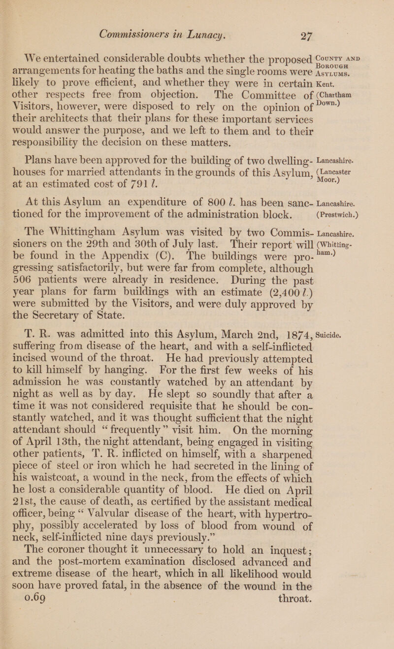 We entertained considerable doubts whether the proposed County and arrangements for heating the baths and the single rooms were asylums. likely to prove efficient, and whether they were in certain Kent, other respects free from objection. The Committee of (Chartham Visitors, however, were disposed to rely on the opinion 0fDown-) their architects that their plans for these important services would answer the purpose, and we left to them and to their responsibility the decision on these matters. Plans have been approved for the building of two dwelling- Lancashire, houses for married attendants in the grounds of this Asylum, (Lancaster at an estimated cost of 79 1 l. Moor.) At this Asylum an expenditure of 800 l. has been sane- Lancashire, tioned for the improvement of the administration block. (Prestwich.) The Whittingham Asylum was visited by two Commis-Lancashire, sioners on the 29th and 30th of July last. Their report will (Whitting, be found in the Appendix (C). The buildings were pro-ham,) gressing satisfactorily, but were far from complete, although 506 patients were already in residence. During the past year plans for farm buildings with an estimate (2,400/.) were submitted by the Visitors, and were duly approved by the Secretary of State. T. R. was admitted into this Asylum, March 2nd, 1874, Suicide, suffering from disease of the heart, and with a self-inflicted incised wound of the throat. He had previously attempted to kill himself by hanging. For the first few weeks of his admission he was constantly watched by an attendant by night as well as by day. He slept so soundly that after a time it was not considered requisite that he should be con¬ stantly watched, and it was thought sufficient that the night attendant should “ frequently ” visit him. On the morning of April 13th, the night attendant, being engaged in visiting other patients, T. R. inflicted on himself, with a sharpened piece of steel or iron which he had secreted in the lining of his waistcoat, a wound in the neck, from the effects of which he lost a considerable quantity of blood. He died on April 21st, the cause of death, as certified by the assistant medical officer, being “ Valvular disease of the heart, with hypertro¬ phy, possibly accelerated by loss of blood from wound of neck, self-inflicted nine days previously.” The coroner thought it unnecessary to hold an inquest; and the post-mortem examination disclosed advanced and extreme disease of the heart, which in all likelihood would soon have proved fatal, in the absence of the wound in the 0.69 throat.