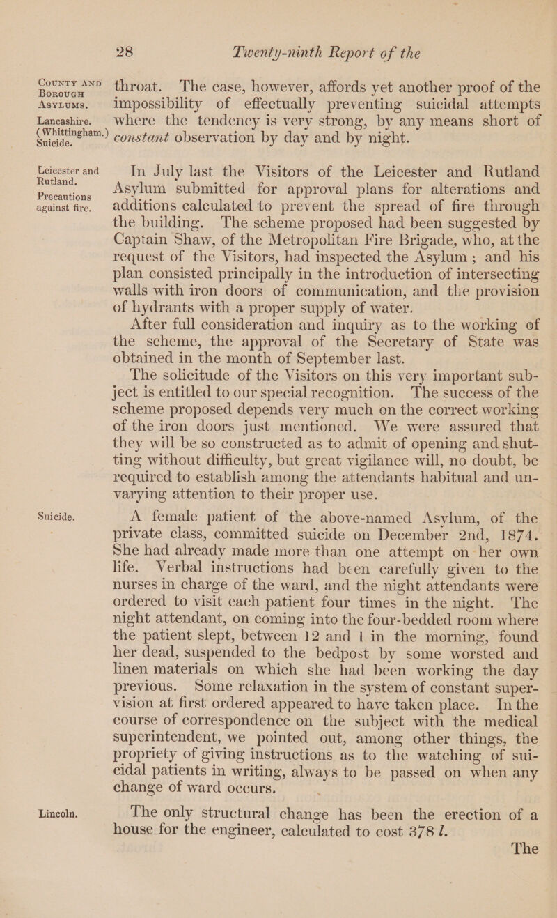 BorougHAND thrcmt. The case, however, affords yet another proof of the Asylums. impossibility of effectually preventing suicidal attempts Lancashire. where the tendency is very strong, by any means short of Sihcidemsham’^ constant observation by day and by night. Leicester and. In Julylast the Visitors of the Leicester and Rutland u an . Asylum submitted for approval plans for alterations and Jr 11 on ^ * lax against fire. additions calculated to prevent the spread of fire through the building. The scheme proposed had been suggested by Captain Shaw, of the Metropolitan Fire Brigade, who, at the request of the Visitors, had inspected the Asylum ; and his plan consisted principally in the introduction of intersecting walls with iron doors of communication, and the provision of hydrants with a proper supply of water. After full consideration and inquiry as to the working of the scheme, the approval of the Secretary of State was obtained in the month of September last. The solicitude of the Visitors on this very important sub¬ ject is entitled to our special recognition. The success of the scheme proposed depends very much on the correct working of the iron doors just mentioned. We were assured that they will be so constructed as to admit of opening and shut¬ ting without difficulty, hut great vigilance will, no doubt, he required to establish among the attendants habitual and un¬ varying attention to their proper use. Suicide. A female patient of the above-named Asylum, of the private class, committed suicide on December 2nd, 18/4. She had already made more than one attempt on her own life. Verbal instructions had been carefully given to the nurses in charge of the ward, and the night attendants were ordered to visit each patient four times in the night. The night attendant, on coming into the four-bedded room where the patient slept, between 12 and l in the morning, found her dead, suspended to the bedpost by some worsted and linen materials on which she had been working the day previous. Some relaxation in the system of constant super¬ vision at first ordered appeared to have taken place. In the course of correspondence on the subject with the medical superintendent, we pointed out, among other things, the propriety of giving instructions as to the watching of sui¬ cidal patients in writing, always to be passed on when any change of ward occurs. Lincoln. The only structural change has been the erection of a house for the engineer, calculated to cost 378 l. The