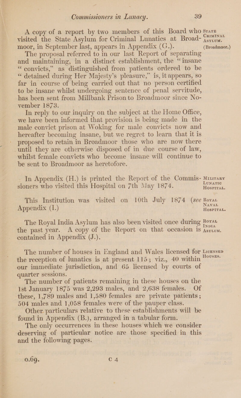 A copy of a report by two members of this Board who ^ta^nal visited the State Asylum for Criminal Lunatics at Broad- asylum^ moor, in September last, appears in Appendix (G.). (Broadmoor.) The proposal referred to in our last Report of separating and maintaining, in a distinct establishment, the u insane “ convicts,” as distinguished from patients ordered to be “ detained during Her Majesty’s pleasure,” is, it appears, so far in course of being carried out that no person certified to be insane whilst undergoing sentence of penal servitude, has been sent from Millbank Prison to Broadmoor since No¬ vember 18/3. In reply to our inquiry on the subject at the Home Office, we have been informed that provision is being made in the male convict prison at Woking for male convicts now and hereafter becoming insane, but we regret to learn that it is proposed to retain in Broadmoor those who are now there until they are otherwise disposed of in due course of law, whilst female convicts who become insane will continue to be sent to Broadmoor as heretofore. In Appendix (H.) is printed the Report of the Commis- military sioners who visited this Hospital on 7th May 18/4. hospital. This Institution was visited on 10th July 18/4 ( See Royal a i* /t \ Naval Appendix (1.) hospital. The Royal India Asylum has also been visited once during Royal the past year. A copy of the Report on that occasion is asylum. contained in Appendix (J.)„ The number of houses in England and Wales licensed for licensed the reception of lunatics is at present 115 ; viz., 40 within ous our immediate jurisdiction, and 65 licensed by courts of quarter sessions. The number of patients remaining in these houses on the 1st January 1875 was 2,293 males, and 2,638 females. Of these, 1,789 males and 1,580 females are private patients; 504 males and 1,058 females were of the pauper class. Other particulars relative to these establishments will be found in Appendix (B.j, arranged in a tabular form. The only occurrences in these houses which we consider deserving of particular notice are those specified in this and the following pages. c 4 0.69.