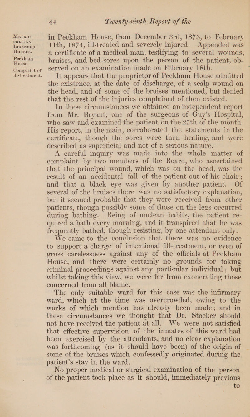 Metro¬ politan Licensed Houses. Peckham House. Complaint of ill-treatment. in Peckham House, from December 3rd, 1873, to February 11th, 1874, ill-treated and severely injured. Appended was a certificate of a medical man, testifying to several wounds, bruises, and bed-sores upon the person of the patient, ob¬ served on an examination made on February 18th. It appears that the proprietor of Peckham Flouse admitted the existence, at the date of discharge, of a scalp wound on the head, and of some of the bruises mentioned, but denied that the rest of the injuries complained of then existed. In these circumstances we obtained an independent report from Mr. Bryant, one of the surgeons of Guy’s Hospital, who saw and examined the patient on the 25th of the month. His report, in the main, corroborated the statements in the certificate, though the sores were then healing, and were described as superficial and not of a serious nature. A careful inquiry was made into the whole matter of complaint by two members of the Board, who ascertained that the principal wound, which was on the head, was the result of an accidental fall of the patient out of his chair; and that a black eye was given by another patient. Of several of the bruises there was no satisfactory explanation, but it seemed probable that they were received from other patients, though possibly some of those on the legs occurred during bathing. Being of unclean habits, the patient re¬ quired a bath every morning, and it transpired that he was frequently bathed, though resisting, by one attendant only. We came to the conclusion that there was no evidence to support a charge of intentional ill-treatment, or even of gross carelessness against any of the officials at Peckham House, and there were certainly no grounds for taking criminal proceedings against any particular individual; but whilst taking this view, we were far from exonerating those concerned from all blame. The only suitable ward for this case was the infirmary ward, which at the time was overcrowded, owing to the works of which mention has already been made; and in these circumstances we thought that Dr. Stocker should not have received the patient at all. We were not satisfied that effective supervision of the inmates of this ward had been exercised by the attendants, and no clear explanation was forthcoming (as it should have been) of the origin of some of the bruises which confessedly originated during the patient’s stay in the ward. No proper medical or surgical examination of the person of the patient took place as it should, immediately previous