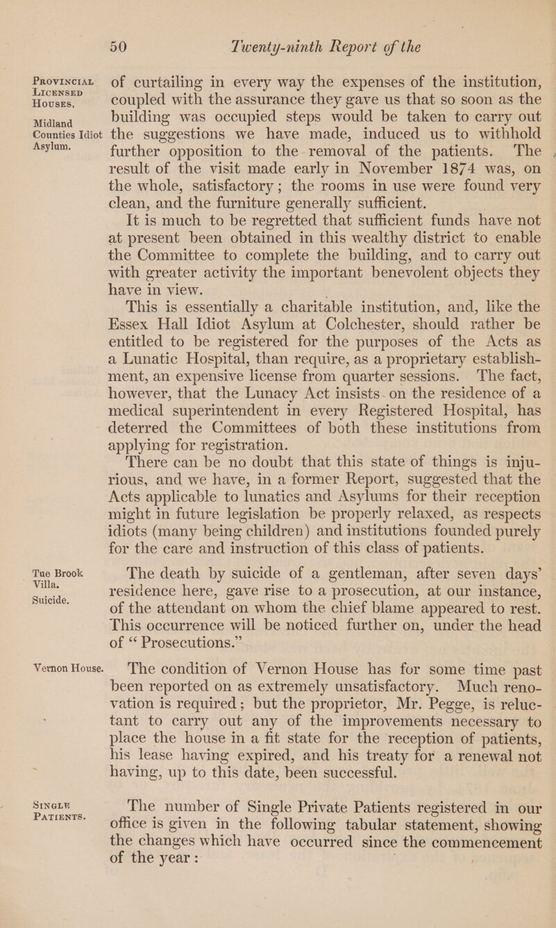 Provincial Licensed Houses, Midland Counties Idiot Asylum. Tue Brook Villa. Suicide. Vernon House. Single Patients. of curtailing in every way the expenses of the institution, coupled with the assurance they gave us that so soon as the building was occupied steps would be taken to carry out the suggestions we have made, induced us to withhold further opposition to the removal of the patients. The result of the visit made early in November 18/4 was, on the whole, satisfactory; the rooms in use were found very clean, and the furniture generally sufficient. It is much to be regretted that sufficient funds have not at present been obtained in this wealthy district to enable the Committee to complete the building, and to carry out with greater activity the important benevolent objects they have in view. This is essentially a charitable institution, and, like the Essex Hall Idiot Asylum at Colchester, should rather he entitled to he registered for the purposes of the Acts as a Lunatic Hospital, than require, as a proprietary establish¬ ment, an expensive license from quarter sessions. The fact, however, that the Lunacy Act insists on the residence of a medical superintendent in every Registered Hospital, has deterred the Committees of both these institutions from applying for registration. There can he no doubt that this state of things is inju¬ rious, and we have, in a former Report, suggested that the Acts applicable to lunatics and Asylums for their reception might in future legislation be properly relaxed, as respects idiots (many being children) and institutions founded purely for the care and instruction of this class of patients. The death by suicide of a gentleman, after seven days’ residence here, gave rise to a prosecution, at our instance, of the attendant on whom the chief blame appeared to rest. This occurrence will he noticed further on, under the head of “ Prosecutions.” The condition of Vernon House has for some time past been reported on as extremely unsatisfactory. Much reno¬ vation is required; but the proprietor, Mr. Pegge, is reluc¬ tant to carry out any of the improvements necessary to place the house in a fit state for the reception of patients, his lease having expired, and his treaty for a renewal not having, up to this date, been successful. The number of Single Private Patients registered in our office is given in the following tabular statement, showing the changes which have occurred since the commencement of the year: