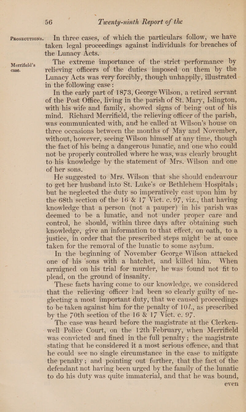 In three cases, of which the particulars follow, we have taken legal proceedings against individuals for breaches of the Lunacy Acts. The extreme importance of the strict performance by relieving officers of the duties imposed on them by the Lunacy Acts was very forcibly, though unhappily, illustrated in the following case: In the early part of 1873, George Wilson, a retired servant of the Post Office, living in the parish of St. Mary, Islington, with his wife and family, showed signs of being out of his mind. Richard Merrifield, the relieving officer of the parish, was communicated with, and he called at Wilson’s house on three occasions between the months of May and November, without, however, seeing Wilson himself at any time, though the fact of his being a dangerous lunatic, and one who could not be properly controlled where he was, was clearly brought to his knowledge by the statement of Mrs. Wilson and one of her sons. He suggested to Mrs. Wilson that she should endeavour to get her husband into St. Luke's or Bethlehem Hospitals; but he neglected the duty so imperatively cast upon him by the 68th section of the 16 & 17 Viet. c. 97, viz., that having knowledge that a person (not a pauper) in his parish wras deemed to be a lunatic, and not under proper care and control, he should, within three days after obtaining such knowledge, give an information to that effect, on oath, to a justice, in order that the prescribed steps might be at once taken for the removal of the lunatic to some asylum. In the beginning of November George Wilson attacked one of his sons with a hatchet, and killed him. When arraigned on his trial for murder, he was found not fit to plead, on the ground of insanity. These facts having come to our knowledge, we considered that the relieving officer had been so clearly guilty of ne¬ glecting a most important duty, that we caused proceedings to be taken against him for the penalty of 10/., as prescribed by the 70th section of the 16 & 17 Viet. c. 97- The case was heard before the magistrate at the Clerken- well Police Court, on the 12th February, when Merrifield was convicted and fined in the full penalty; the magistrate stating that he considered it a most serious offence, and that he could see no single circumstance in the case to mitigate the penalty; and pointing out farther, that the fact of the defendant not having been urged by the family of the lunatic to do his duty was quite immaterial, and that he was bound, even