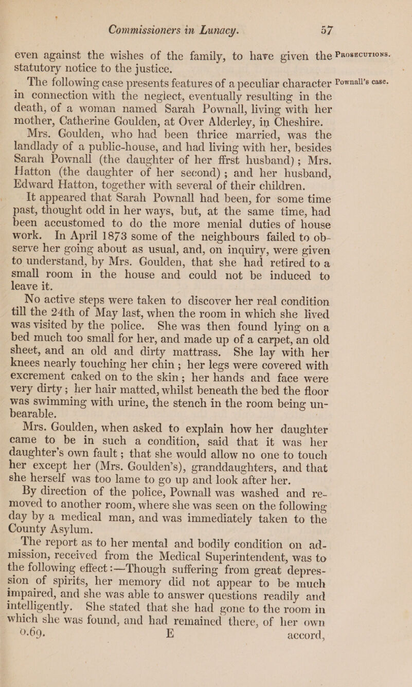 even against the wishes of the family, to have given the prosecutions. statutory notice to the justice. The following case presents features of a peculiar character rownaii’s case, in connection with the neglect, eventually resulting in the death, of a woman named Sarah Pownall, living with her mother, Catherine Goulden, at Over Alderley, in Cheshire. Mrs. Goulden, who had been thrice married, was the landlady of a public-house, and had living with her, besides Sarah Pownall (the daughter of her ffrst husband); Mrs. Hatton (the daughter of her second) ; and her husband, Edward Hatton, together with several of their children. It appeared that Sarah Pownall had been, for some time past, thought odd in her ways, but, at the same time, had been accustomed to do the more menial duties of house work. In April 18/3 some of the neighbours failed to ob¬ serve her going about as usual, and, on inquiry, were given to understand, by Mrs. Goulden, that she had retired to a small room in the house and could not be induced to leave it. No active steps were taken to discover her real condition till the 24th of May last, when the room in which she lived was visited by the police. She wras then found lying on a bed much too small for her, and made up of a carpet, an old sheet, and an old and dirty mattrass. She lay with her knees nearly touching her chin ; her legs were covered with excrement caked on to the skin; her hands and face were very dirty; her hair matted, whilst beneath the bed the floor was swimming with urine, the stench in the room being un¬ bearable. Mrs. Goulden, when asked to explain how her daughter came to^ be in such a condition, said that it was her daughter’s own fault; that she would allow no one to touch her except her (Mrs. Goulden’s), granddaughters, and that she herself wTas too lame to go up and look after her. By direction of the police, Pownall was washed and re¬ moved to another room, where she was seen on the following day by a medical man, and was immediately taken to the County Asylum. Ihe report as to her mental and bodily condition on ad¬ mission, received from the Medical Superintendent, was to the following effect:—Though suffering from great depres¬ sion of spirits, her memory did not appear to be much impaired, and she was able to answer questions readily and intelligently. She stated that she had gone to the room in which she was found, and had remained there, of her own E accord,