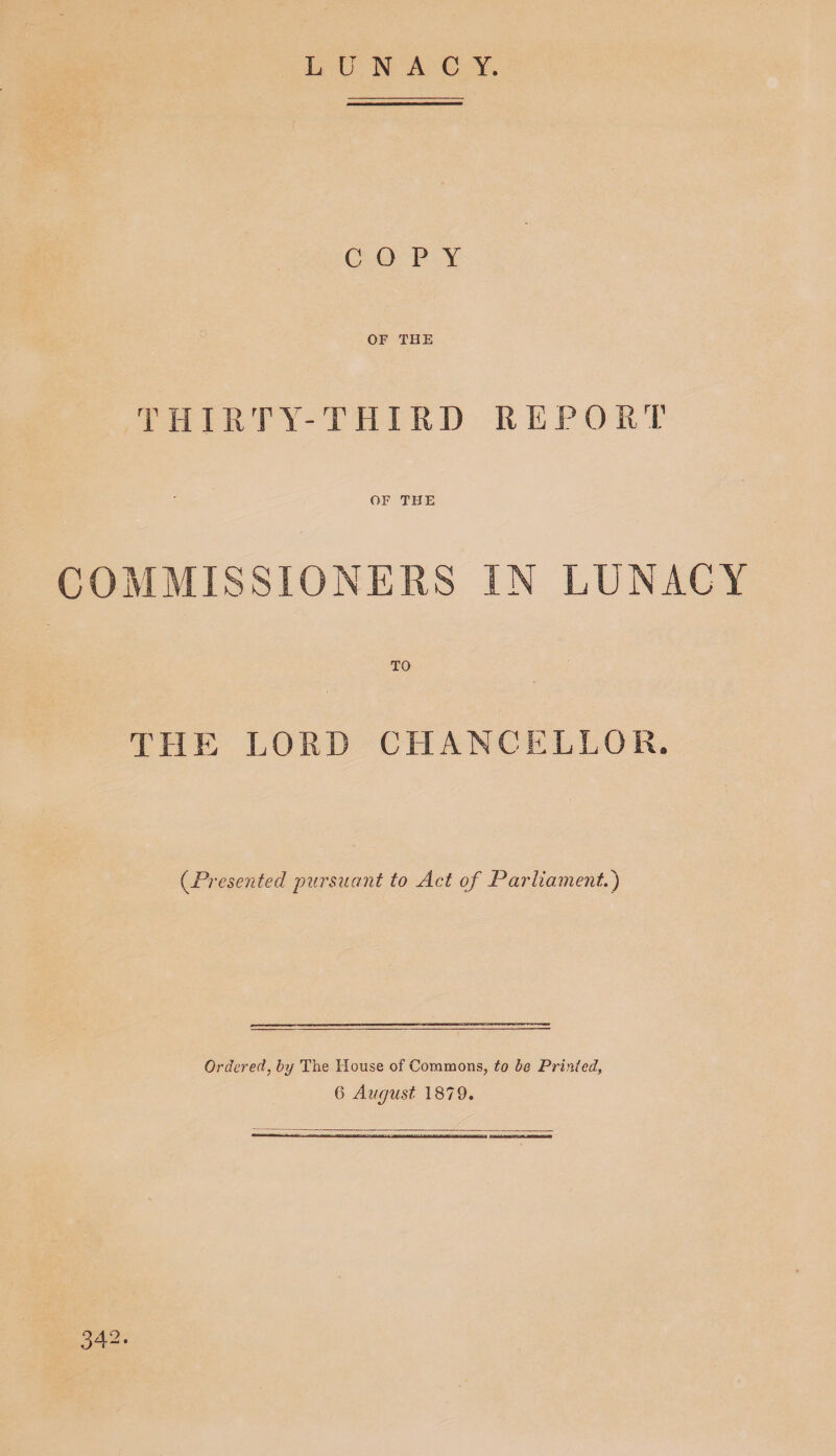 LUNACY. COPY OF THE THIRTY-THIRD REPORT : _ OF THE COMMISSIONERS IN LUNACY THE LORD CHANCELLOR. (^Presented pursuant to Act of Parliamentd) Ordered, hy The House of Commons, to be Printed, 6 August 1879. 342.