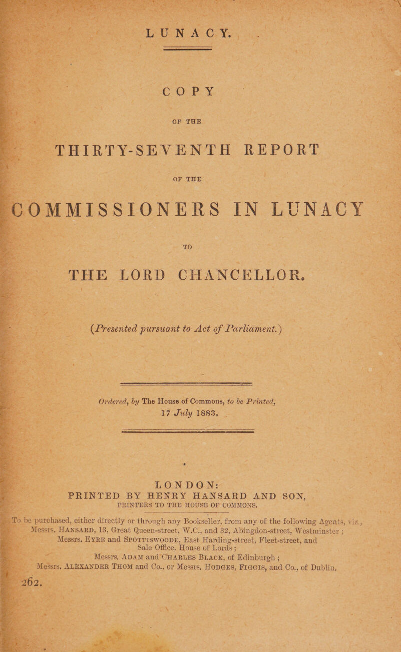 LUNACY. \ COPY OF THE THIRTY-SEVENTH REPORT OF THE COMMISSIONERS IN LUNACY TO THE LORD CHANCELLOR. * v (Presented pursuant to Act of Parliament d) Ordered, by The House of Commons, to be Printed, 17 1883, LONDON: PRINTED BY HENRY HANSARD AND SON, PRINTERS TO THE HOUSE OF COMMONS. To be purchased, either directly or through any Bookseller, from any of the following Agents, viz;,,, Messrs. Hansard, 13, Great Queen-street, W.C., and 32, Abingdon-street, Westminster ; Messrs. Eyre and Spottiswoode, East Harding-street, Fleet-street, and Sale Office. House of Lords ; Messrs. Adam and Charles Black, of Edinburgh ; Messrs. Alexander Thom and Co., or Messrs. Hodges, Figgis, and Co., of Dublin, 262.