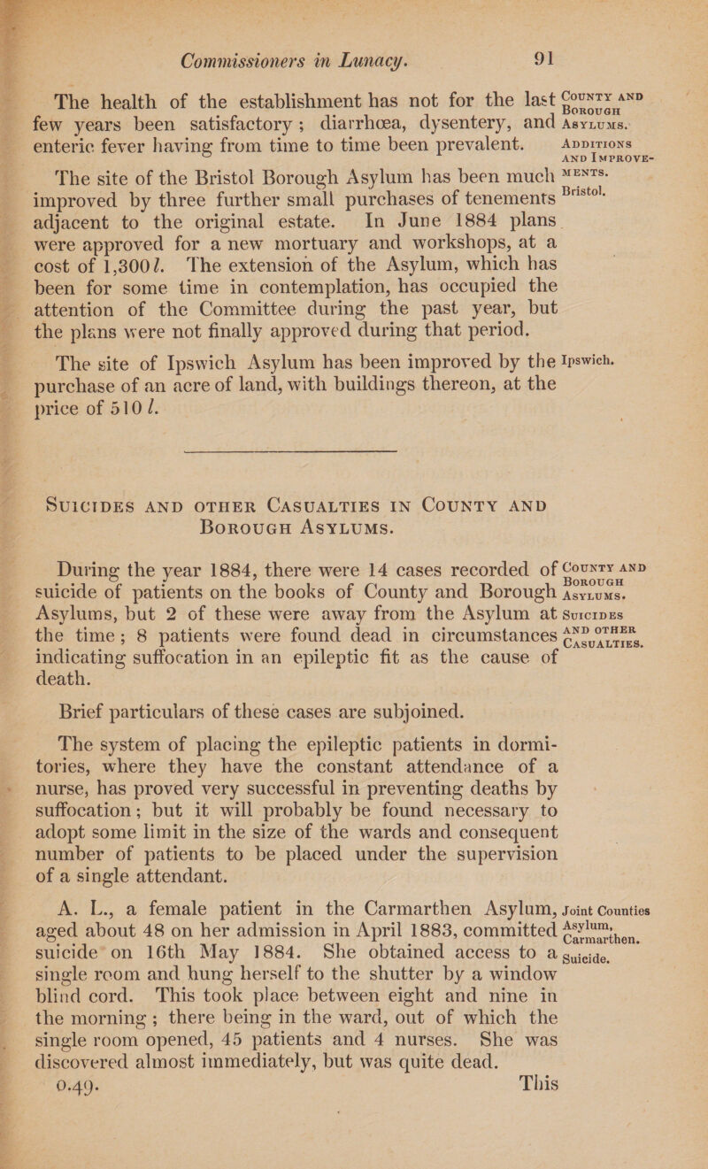 The health of the establishment has not for the last b°™^hand few years been satisfactory ; diarrhoea, dysentery, and asylums. enteric fever having from time to time been prevalent. additions ° andImprove- The site of the Bristol Borough Asylum has been much MENTS- improved by three further small purchases of tenements Brlbtol‘ adjacent to the original estate. In June 1884 plans were approved for a new mortuary and workshops, at a cost of 1,300/. The extension of the Asylum, which has been for some time in contemplation, has occupied the attention of the Committee during the past year, but the plans were not finally approved during that period. The site of Ipswich Asylum has been improved by the Ipswich, purchase of an acre of land, with buildings thereon, at the price of 510/. Suicides and other Casualties in County and Borough Asylums. During the year 1884, there were 14 cases recorded of County and • ** ' Borough suicide of patients on the books of County and Borough asylums. Asylums, but 2 of these were away from the Asylum at Suicides the time ; 8 patients were found dead in circumstances casualties. indicating suffocation in an epileptic fit as the cause of death. Brief particulars of these cases are subjoined. The system of placing the epileptic patients in dormi¬ tories, where they have the constant attendance of a nurse, has proved very successful in preventing deaths by suffocation; hut it will probably be found necessary to adopt some limit in the size of the wards and consequent number of patients to he placed under the supervision of a single attendant. A. L., a female patient in the Carmarthen Asylum, joint Counties aged about 48 on her admission in April 1883, committed Carmarthen suicide on 16th May 1884. She obtained access to aSuicide# single room and hung herself to the shutter by a window blind cord. This took place between eight and nine in the morning ; there being in the ward, out of which the single room opened, 45 patients and 4 nurses. She was discovered almost immediately, but was quite dead. 0.49. This