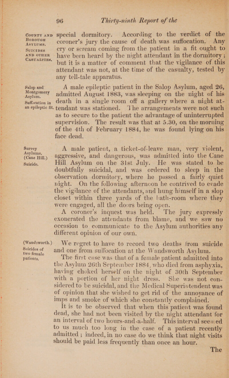 special dormitory. According to the verdict of the coroner’s jury the cause of death was suffocation. Any cry or scream coming from the patient in a fit ought to have been heard by the night attendant in the dormitory ; but it is a matter of comment that the vigilance of this attendant was not, at the time of the casualty, tested by any tell-tale apparatus. A male epileptic patient in the Salop Asylum, aged 26, Asjhnn.mery admitted August 1883, was sleeping on the night of his Suffocation in death in a single room off a gallery where a night at- an epileptic fit. tendant was stationed. The arrangements were not such as to secure to the patient the advantage of uninterrupted supervision. The result was that at 5.30, on the morning of the 4th of February 1884, he was found lying on his face dead. County and Borough Asylums. Suicides AND OTHER Casualties. Salop and Surrey A male patient, a ticket-of-leave man, very violent, fcane^liii.) aggressive, and dangerous, was admitted into the Cane Suicide. Hill Asylum on the 31st July. He was stated to be doubtfully suicidal, and was ordered to sleep in the observation dormitory, where he passed a fairly quiet night. On the following afternoon he contrived to evade the vigilance of the attendants, and hung himself in a slop closet within three yards of the hath-room where they were engaged, all the doors being open. A coroner’s inquest was held. The jury expressly exonerated the attendants from blame, and we saw no occasion to communicate to the Asylum authorities any different opinion of our own. (Wandsworth.) We regret to have to record two deaths from suicide two female anc^ one from suffocation at the Wandsworth Asylum, patients. The first case was that of a female patient admitted into the Asylum 26th September 1884, who died from asphyxia, having choked herself on the night of 30th September with a portion of her night dress. Site was not con¬ sidered to be suicidal, and the Medical Superintendent was of opinion that she wished to get rid of the annoyance of imps and smoke of which she constantly complained. It is to be observed that when this patient was found dead, she had not been visited by the night attendant for an interval of two hours-and*a-half. This interval seemed to us much too long in the case of a patient recently admitted ; indeed, in no case do we think that night visits should be paid less frequently than once an hour.