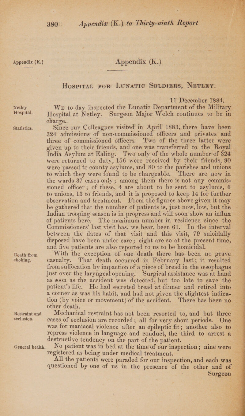 Appendix (K.) Netley Hospital. (Statistics. Death from choking. Restraint and seclusion. General health. Appendix (K.) Hospital for Lunatic Soldiers, Netley. 11 December 1884. We to day inspected the Lunatic Department of the Military Hospital at Netley. Surgeon Major Welch continues to be in charge. Since our Colleagues visited in April 1883, there have been 324 admissions of non-commissioned officers and privates and three of commissioned officers. Two of the three latter were given up to their friends, and one was transferred to the Royal India Asylum at Ealing. Two only of the whole number of 324 were returned to duty, 156 were received by their friends, 90 were passed to county asylums, and 80 to the parishes and unions to which they were found to be chargeable. There are now in the wards 37 cases only; among them there is not any commis¬ sioned officer; of these, 4 are about to be sent to asylums, 6 to unions, 13 to friends, and it is proposed to keep 14 for further observation and treatment. From the figures above given it may be gathered that the number of patients is, just now, low, but the Indian trooping season is in progress and will soon show an influx of patients here. The maximum number in residence since the Commissioners’ last visit has, we hear, been 61. In the interval between the dates of that visit and this visit, 79 suicidally disposed have been under care; eight are so at the present time, and five patients are also reported to us to be homicidal. With the exception of one death there has been no grave casualty. That death occurred in February last; it resulted from suffocation by impaction of a piece of bread in the oesophagus just over the laryngeal opening. Surgical assistance was at hand as soon as the accident was detected, but too late to save the patient’s life. He had secreted bread at dinner and retired into a corner as was his habit, and had not given the slightest indica¬ tion (by voice or movement) of the accident. There has been no other death. Mechanical restraint has not been resorted to, and but three cases of seclusion are recorded ; all for very short periods. One was for maniacal violence after an epileptic fit; another also to repress violence in language and conduct, the third to arrest a destructive tendency on the part of the patient. No patient was in bed at the time of our inspection ; nine were registered as being under medical treatment. All the patients were paraded for our inspection, and each was questioned by one of us in the presence of the other and of Surgeon