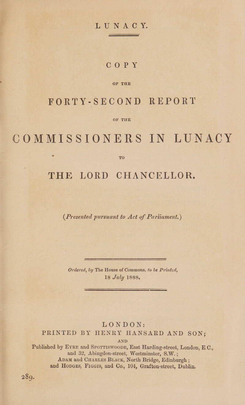 LUNACY. COPY OF THE FORTY-SECOND REPORT OF THE COMMISSIONERS IN LUNACY TO THE LORD CHANCELLOR. (.Presented pursuant to Act of Parliament.) Ordered, by The House of Commons, to be Printed, 18 July 1888. LONDON: PRINTED BY HENRY HANSARD AND SON; AND Published by Eyre and Spottiswoode, East Harding-street, London, E C., and 32, Abingdon-street, Westminster, S.W.; Adam and Charles Black, North Bridge, Edinburgh ; and Hodges, Figgis, and Co., 104, Graf ton-street,. Dublin. •289.