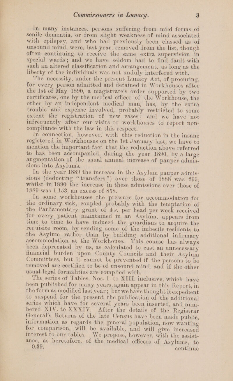 In many instances, persons suffering from mild forms of senile dementia, or from slight weakness of mind associated with epilepsy, and who had previously been classed as of- unsound mind, were, last year, removed from the list, though often continuing to receive the same extra supervision in special wards; and we have seldom had to find fault with such an altered classification and arrangement, as long as the liberty of the individuals was not unduly interfered with. The necessity, under the present Lunacy Act, of procuring, for every person admitted and detained in Workhouses after the 1st of May 1890, a magistrate’s order supported by two certificates, one by the medical officer of the Workhouse, the other by an independent medical man, has, by the extra trouble and expense involved, probably restricted to some extent the registration of new cases; and we have not infrequently after our visits to workhouses to report non- compliance with the law in this respect. In connection, however, with this reduction in the insane registered in Workhouses on the 1st January last, we have to mention the important fact that the reduction above referred to has been accompanied, during the year 1890, by a large augmentation of the usual annual increase of pauper admis¬ sions into Asylums. In the year 1889 the increase in the Asylum pauper admis¬ sions (deducting ‘transfers”) over those of 1888 was 295, whilst in 1890 the increase in these admissions over those of 1889 was 1,153, an excess of 858. In some workhouses the pressure for accommodation for the ordinary sick, coupled probably with the temptation of the Parliamentary grant of 4 s. per head per week received for every^ patient maintained in an Asylum, appears from time to time to have induced the guardians to acquire the requisite room, by sending some of the imbecile residents to the Asylum rather than by building additional infirmary accommodation at the Workhouse. This course has always been deprecated by us, as calculated to cast an unnecessary financial burden upon County Councils and their Asylum Committees, but it cannot be prevented if the persons to be removed are certified to be of unsound mind, and if the other usual legal formalities are complied with. The series of Tables, Nos. I. to XIII. inclusive, which have been published for many years, again appear in this Keport, in the form as modified last year; but we have thought it expedient to suspend for the present the publication of the additional series which have for several years been inserted, and num¬ bered XIV. to XXXIY. After the details of the Kegistrar General’s Returns of the late Census have been made public, information as regards the general population, now wanting for comparison, will be available, and will give increased interest to our tables. We propose, however, with the assist¬ ance, as heretoiore, of the medical officers of Asylums, to continue