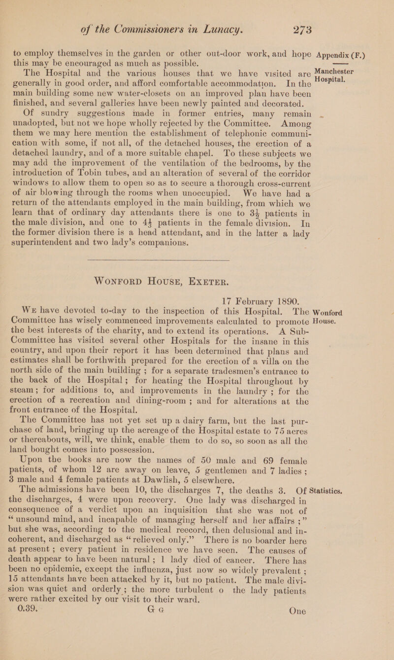 to employ themselves in the garden or other ont-door work, and hope Appendix (F.) this may be encouraged as much as possible. - The Hospital and the various houses that we have visited are Manchester generally in good order, and afford comfortable accommodation. In the ** * main building some new Avater-closets on an improved plan have been finished, and several galleries have been newly painted and decorated. Of sundry suggestions made in former entries, many remain unadopted, but not we hope wholly rejected by the Committee. Among them we may here mention the establishment of telephonic communi¬ cation with some, if not all, of the detached houses, the erection of a detached laundry, and of a more suitable chapel. To these subjects we may add the improvement of the ventilation of the bedrooms, by the introduction of Tobin tubes, and an alteration of several of the corridor windows to allow them to open so as to secure a thorough cross-current of air blowing through the rooms when unoccupied. We have had a return of the attendants employed in the main building, from which we learn that of ordinary day attendants there is one to 3^ patients in the male division, and one to patients in the female division. In the former division there is a head attendant, and in the latter a lady superintendent and two lady’s companions. WoNFORD House, Exeter. 17 February 1890. We have devoted to-day to the inspection of this Hospital. The Wonford Committee has wisely commenced improvements calculated to promote House, the best interests of the charity, and to extend its operations. A Sub- Committee has visited several other Hospitals for the insane in this country, and upon their report it has been determined that plans and estimates shall be forthwith prepared for the erection of a villa on the north side of the main building ; for a separate tradesmen’s entrance to the back of the Hospital; for heating the Hospital throughout by steam; for additions to, and improvements in the laundry ; for the erection of a recreation and dining-room ; and for alterations at the front entrance of the Hospital. The Committee has not yet set up a dairy farm, but the last pur¬ chase of land, bringing up the acreage of the Hospital estate to 75 acres or thereabouts, will, we think, enable them to do so, so soon as all the land bought comes into possession. Upon the books are now the names of 50 male and 69 female patients, of whom 12 are away on leave, 5 gentlemen and 7 ladies ; 3 male and 4 female patients at Dawlish, 5 elsewhere. The admissions have been 10, the discharges 7, the deaths 3. Of Statistics, the discharges, 4 were upon recovery. One lady was discharged in consequence of a verdict upon an inquisition that she was not of “ unsound mind, and incapable of managing herself and her affairs ; ” but she was, according to the medical reecord, then delusional and in¬ coherent, and discharged as “ relieved only.” There is no boarder here at present ; every patient in residence we have seen. The causes of death appear to have been natural; 1 lady died of cancer. There has been no epidemic, except the infiuenza, just now so widely prevalent ; 15 attendants have been attacked by it, but no patient. The male divi¬ sion was quiet and orderly ; the more turbulent o the lady patients were rather excited by our visit to their ward. 0.39. G G One