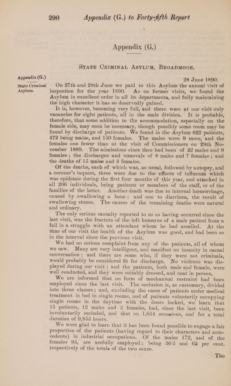 State Criminal Asylum. 290 Appendiw (G.) to Forty-‘fifth Report Appendix (G.) State Criminal Asylum, Broadmoor. 28 June 1890. On 27tli and 28th June we paid to this Asylum the annual visit of inspection for the year 1890. As on former visits, we found the Asylum in excellent order in all its departments, and fully maintaining the high character it has so deservedly gained. It is, however, becoming very full, and there were at our visit only vacancies for eight patients, all in the male division. It is probable, therefore, that some addition to the accommodation, especially on the female side, may soon be necessary, though possibly some room may be found by discharge of patients. We found in the Asylum 622 patients, 472 being males, and 150 females. The males were 9 more, and the females one fewer than at the visit of Commissioners on 29th No¬ vember 1889. The admissions since then had been of 32 males and 9 females ; the discharges and removals of 8 males and 7 females ; and the deaths of 15 males and 3 females. Of the deaths, each of which was, as usual, followed by autopsy, and a coroner’s inquest, three were due to the effects of influenza which was epidemic during the first four months of this year, and attacked in all 206 individuals, being patients or members of the staff, or of the families of the latter. Another death was due to internal hoemorrhage, caused by iswallowing a bone ; and one to diarrhoea, the result of swallowing stones. The causes of the remaining deaths were natural and ordinary. The only serious casualty reported to us as having occurred since the last visit, was the fracture of the left humerus of a male patient from a fall in a struggle with an attendant whom he had assailed. At the time of our visit the health of the Asylum was good, and had been so in the interval since the previous visit. We had no serious complaint from any of the patients, all of whom we saw. Many are very intelligent, and manifest no insanity in casual conversation ; and there are some who, if they were not criminals, would probably be considered fit for discharge. No violence was dis¬ played during our visit ; and the patients, both male and female, were well conducted, and they were suitably dressed, and neat in person. We are informed that no form of mechanical restraint had been employed since the last visit. The seclusion is, as customary, divided into three classes; and, excluding the cases of patients under medical treatment in bed in single rooms, and of patients voluntarily occupying single rooms in the daytime with the doors locked, we learn that 15 patients, 12 males and 3 females, had, since the last visit, been involuntarily secluded, and that on 1,654 occasions, and for a total duration of 9,855 hours. We were glad to learn that it has been found possible to engage a fair proportion of the patients (having regard to their characters and ante¬ cedents) in industrial occupations. Of the males 172, and of the females 95, are usefully employed; being 36'5 and 63 per cent, respectively of the totals of the two sexes. The