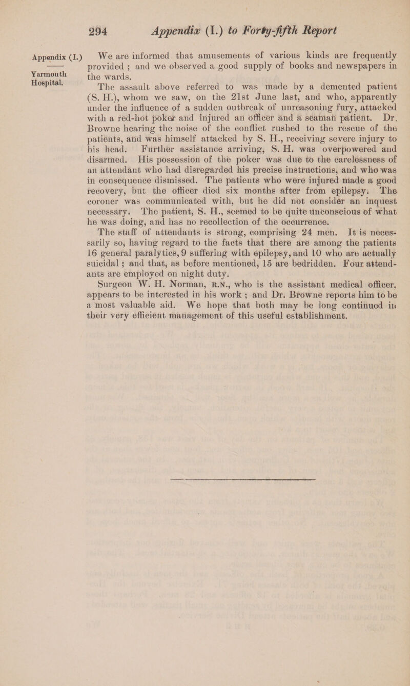 Appendix (I.) Yarmouth Hospital. We are informed that amusements of various kinds are frequently provided ; and we observed a good supply of books and newspapers in the wards. The assault above referred to was made by a demented patient (S. H.), whom we saw, on the 21st June last, and who, apparently under the influence of a sudden outbreak of unreasoning fury, attacked with a red-hot poke*’ and injured an officer and a seaman patient. Dr. Browne hearing the noise of the conflict rushed to the rescue of the patients, and wa~s himself attacked by S. H., receiving severe injury to his head. Further assistance arriving, S. H. was overpowered and disarmed. His possession of the poker was due to the carelessness of an attendant who had disregarded his precise instructions, and who was in consequence dismissed. The patients who were injured made a good recovery, but the offieer died six months after from epilepsy. The coroner was communicated with, but he did not consider an inquest necessary. The patient, S. H., seemed to be quite unconscious of what he was doing, and has no recollection of the occurrence. The staff of attendants is strong, comprising 24 men. It is neces¬ sarily SO) having regard to the facts that there are among the patients 16 general paralytics, 9 suffering with epilepsy, and 10 who are actually suicidal; and that, as before mentioned, 15 are bedridden. Four attend¬ ants are employed on night duty. Surgeon W. H. Norman, r.n., who is the assistant medical officer, appears to be interested in his work ; and Dr. Browne reports him to be a most valuable aid. We hope that both may be long continued in their very efficient management of this useful establishment.