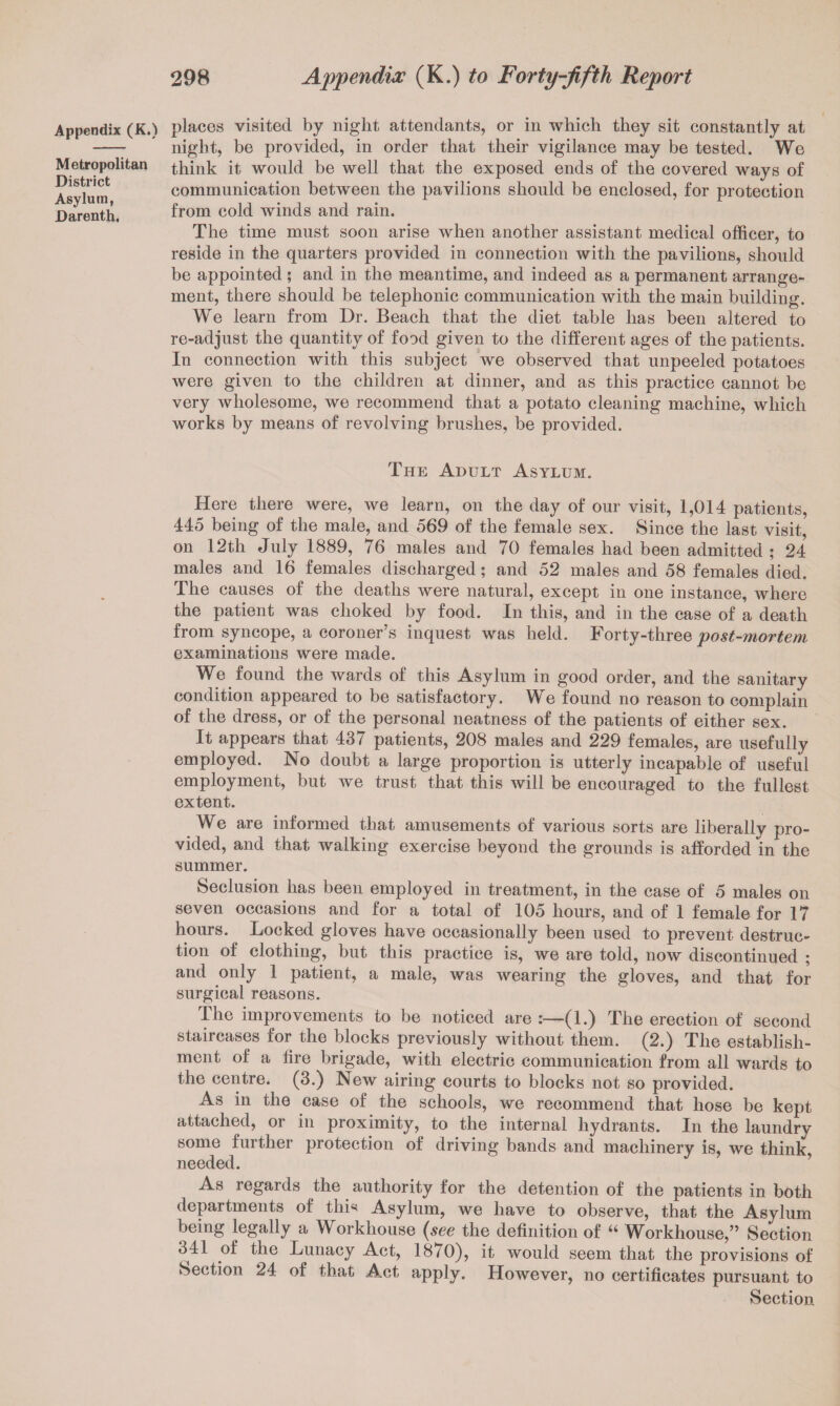 Appendix (K.) Metropolitan District Asylum, Darenth. places visited by night attendants, or in which they sit constantly at night, be provided, in order that their vigilance may be tested. We think it would be well that the exposed ends of the covered ways of communication between the pavilions should be enclosed, for protection from cold winds and rain. The time must soon arise when another assistant medical officer, to reside in the quarters provided in connection with the pavilions, should be appointed ; and in the meantime, and indeed as a permanent arrange¬ ment, there should be telephonic communication with the main building. We learn from Dr. Beach that the diet table has been altered to re-adjust the quantity of food given to the different ages of the patients. In connection with this subject we observed that unpeeled potatoes were given to the children at dinner, and as this practice cannot be very wholesome, we recommend that a potato cleaning machine, which works by means of revolving brushes, be provided. The Adult Asylum. Here there were, we learn, on the day of our visit, 1,014 patients, 445 being of the male, and 569 of the female sex. Since the last visit, on 12th July 1889, 76 males and 70 females had been admitted ; 24 males and 16 females discharged; and 52 males and 58 females died. The causes of the deaths were natural, except in one instance, Avhere the patient was choked by food. In this, and in the case of a death from syncope, a coroner’s inquest was held. Forty-three post-mortem examinations were made. We found the wards of this Asylum in good order, and the sanitary condition appeared to be satisfactory. We found no reason to complain of the dress, or of the personal neatness of the patients of either sex. It appears that 437 patients, 208 males and 229 females, are usefully employed. No doubt a large proportion is utterly incapable of useful employment, but we trust that this will be encouraged to the fullest extent. We are informed that amusements of various sorts are liberally pro¬ vided, and that walking exercise beyond the grounds is afforded in the summer. Seclusion has been employed in treatment, in the case of 5 males on seven occasions and for a total of 105 hours, and of 1 female for 17 hours. Locked gloves have occasionally been used to prevent destruc¬ tion of clothing, but this practice is, we are told, now discontinued ; and only 1 patient, a male, was wearing the gloves, and that for surgical reasons. The improvements to be noticed are (1.) The erection of second staircases for the blocks previously without them. (2.) The establish¬ ment of a tire brigade, with electric communication from all wards to the centre. (3.) New airing courts to blocks not so provided. As in the case of the schools, we recommend that hose be kept attached, or in proximity, to the internal hydrants. In the laundry some further protection of driving bands and machinery is, we think needed. ’ As regards the authority for the detention of the patients in both departments of thi«< Asylum, we have to observe, that the Asylum being legally a Workhouse {see the definition of “ Workhouse,” Section 341 of the Lunacy Act, 1870), it would seem that the provisions of Section 24 of that Act apply. However, no certificates pursuant to Section