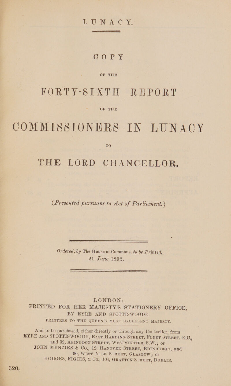 LUNACY. es=« COPY OF THE FORTY-SIXTH REPORT OF THE COMMISSIONERS IN LUNACY TO THE LORD CHANCELLOR. (■Presented pursuant to Act of Parliament.) Ordered, by The House of Commons, to be Printed, 21 June 1892. LONDON: PRINTED FOR HER MAJESTY’S STATIONERY OFFICE, BY EYRE AND SPOTTISWOODE, PRINTERS TO THE QUEEN’S MOST EXCELLENT MAJESTY. And to be purchased, either directly or through any Bookseller, from EYRE and SPOTTISWOODE, East Harding Street, Fleet Street, E.C., and 32, Abingdon Street, Westminster, S.W.; or JOHN MENZIES & Co., 12, Hanover Street, Edinburgh, and 90, West Nile Street, Glasgow; or HODGES, FIGGIS, k, Co., 104, Grafton Street, Dublin. 320.