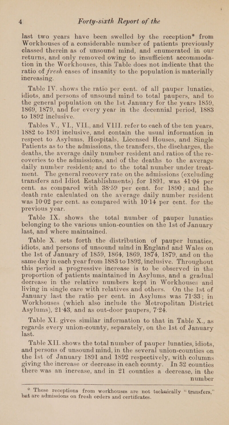 last two years have been swelled by the reception* from Workhouses of a considerable number of patients previously classed therein as of unsound mind, and enumerated in our returns, and only removed owing to insufficient accommoda¬ tion in the Workhouses, this Table does not indicate that the ratio of fresh cases of insanity to the population is materially increasing. Table IV. shows the ratio per cent, of all pauper lunatics, idiots, and persons of unsound mind to total paupers, and to the general population on the 1st January for the years 1859, 1869, 1879, and for every year in the decennial period, 1883 to 1892 inclusive. Tables V., VI., VII., and VIII. refer to each of the ten years, 1882 to 1891 inclusive, and contain the usual information in respect to Asylums, Hospitals, Licensed Houses, and Single Patients as to the admissions, the transfers, the discharges, the deaths, the average daily number resident and ratios of the re¬ coveries to the admissions, and of the deaths to the average daily number resident, and to the total number under treat¬ ment. The general recovery rate on the admissions (excluding transfers and Idiot Establishments) for 1891, was 4L04 per cent, as compared with 38'59 per cent, for 1890; and the death rate calculated on the average daily number resident was 10-02 per cent, as compared with 10T4 per cent, for the previous year. Table IX. shows the total number of pauper lunatics belonging to the various union-counties on the 1st of January last, and where maintained. Table X. sets forth the distribution of pauper lunatics, idiots, and persons of unsound mind in England and Wales on the 1st of January of 1859, 1864, 1869, 1874, 1879, and on the same day in each year from 1883 to 1892, inclusive. Throughout this period a progressive increase is to be observed in the proportion of patients maintained in Asylums, and a gradual decrease in the relative numbers kept in Workhouses and living in single care with relatives and others. On the 1st of January last the ratio per cent, in Asylums was 71 33; in Workhouses (which also include the Metropolitan District Asylums), 21-43, and as out-door paupers, 7'24. Table XI. gives similar information to that in Table X., as regards every union-county, separately, on the 1st of January last. Table XII. shows the total number of pauper lunatics, idiots, and persons of unsound mind, in the several union-counties on the 1st of January 1891 and 1892 respectively, with columns giving the increase or decrease in each county. In 32 counties there was an increase, and in 21 counties a decrease, in the number These receptions from workhouses are not technically “ transfers,” but are admissions on fresh orders and certificates.