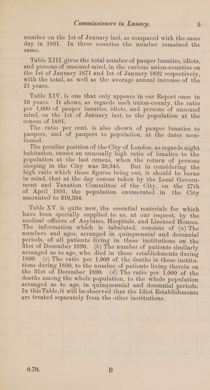 number on the 1st of January last, as compared with the same day in 1891. In three counties the number remained the same. Table XIII. gives the total number of pauper lunatics, idiots, and persons of unsound mind, in the various union-counties on the 1st of January 1871 and 1st of January 1892 respectively, with the total, as well as the average annual increase of the 21 years. Table XIV. is one that only appears in our Report once in 10 years. It shows, as regards each union-county, the ratio per 1,000 of pauper lunatics, idiots, and persons of unsound mind, on the 1st of January last, to the population at the census of 1891. The ratio per cent, is also shown of pauper lunatics to paupers, and of paupers to population, at the dates men¬ tioned. The peculiar position of the City of London, as regards night habitation, causes an unusually high ratio of lunatics to the population at the last census, when the return of persons sleeping in the City was 38,345. But in considering the high ratio which these figures bring out, it should be borne in mind, that at the day census taken by the Local Covern- ment and Taxation Committee of the City, on the 27th of April 1891, the population enumerated in the City amounted to 310,384. Table XV. is quite new, the essential materials for which have been specially supplied to us, at our request, by the medical officers of Asylums, Hospitals, and Licensed Houses. The information which is tabulated, consists of (a) The numbers and ages, arranged in quinquennial and decennial periods, of all patients living in these institutions on the 31st of December 1890. (b) The number of patients similarly arranged as to age, who died in these establishments during 1890. (c) The ratio per 1,000 of the deaths in these institu¬ tions during 1890, to the number of patients living therein on the 31st of December 1890. (d) The ratio per 1,000 of the deaths among the whole population, to the whole population arranged as to age, in quinquennial and decennial periods. In this Table, it will be observed that the Idiot Establishments are treated separately from the other institutions. 0.70. B