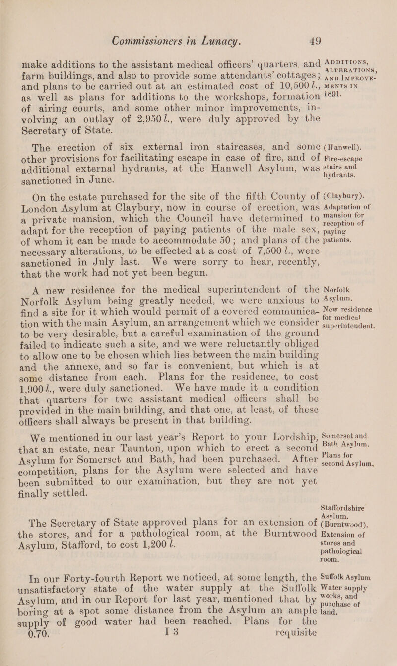 make additions to the assistant medical officers’ quarters, and Additions, farm buildings, and also to provide some attendants’ cottages; ANp Improve and plans to be carried out at an estimated cost of 10,500 l., mentsin as well as plans for additions to the workshops, formation i69L of airing courts, and some other minor improvements, in¬ volving an outlay of 2,9501., were duly approved by the Secretary of State. The erection of six external iron staircases, and some (Banweii). other provisions for facilitating escape in case of fire, and of Fire-escape additional external hydrants, at the Hanwell Asylum, was stairs and . ( i • x ii v a rants* sanctioned m June. On the estate purchased for the site of the fifth County of (Claybury). London Asylum at Claybury, now in course of erection, was Adaptation of a private mansion, which the Council have determined to ^eptioi/of adapt for the reception of paying patients of the male sex, paying of whom it can be made to accommodate 50; and plans of the patients, necessary alterations, to be effected at a cost of 7,500 L, were sanctioned in July last. We were sorry to hear, recently, that the work had not yet been begun. A new residence for the medical superintendent of the Norfolk Norfolk Asylum being greatly needed, we were anxious to Asylum- find a site for it which would permit of a covered communica- N^^dencc tion with the main Asylum, an arrangement which we consider Sup^ntendent. to be very desirable, but a careful examination of the ground failed to indicate such a site, and we were reluctantly obliged to allow one to be chosen which lies between the main building and the annexe, and so far is convenient, but which is at some distance from each. Plans for the residence, to cost 1,900 L, were duly sanctioned. We have made it a condition that quarters for two assistant medical officers shall be provided in the main building, and that one, at least, of these officers shall always be present in that building. We mentioned in our last year’s Report to your Lordship, Somerset and that an estate, near Taunton, upon which to erect a second Bat A;sylum' Asylum for Somerset and Bath, had been purchased. After ^nd Asylum competition, plans for the Asylum were selected and have been submitted to our examination, but they are not yet finally settled. Staffordshire _ „ -. , r. . . „ Asylum. The Secretary of State approved plans tor an extension of (Burntwood). the stores, and for a pathological room, at the Burntwood Extension of Asvlum, Stafford, to cost 1,200 l. stores and J pathological room. In our Forty-fourth Report we noticed, at some length, the Suffolk Asylum unsatisfactory state of the water supply at the Suffolk Water supply Asylum, and in our Report for last year, mentioned that by boring at a spot some distance from the Asylum an ample land, supply of good water had been reached. Plans for the 0.70. I 3 requisite