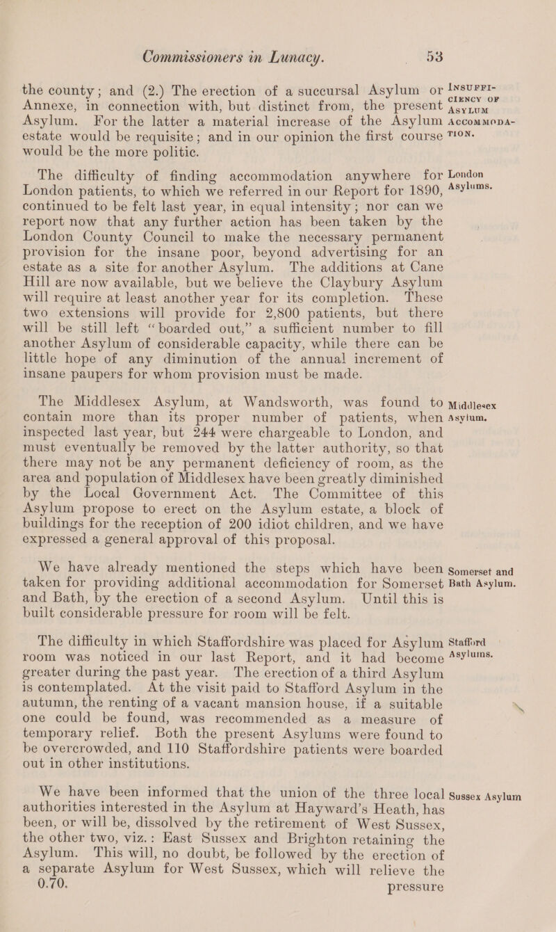 the county; and (2.) The erection of a succursal Asylum or Lvsuffi- Annexe, in connection with, but distinct from, the present asylum Asylum. For the latter a material increase of the Asylum accommpda- estate would be requisite; and in our opinion the first course T10N* would be the more politic. The difficulty of finding accommodation anywhere for London London patients, to which we referred in our Report for 1890, Asylnms' continued to be felt last year, in equal intensity; nor can we report now that any further action has been taken by the London County Council to make the necessary permanent provision for the insane poor, beyond advertising for an estate as a site for another Asylum. The additions at Cane Hill are now available, but we believe the Claybury Asylum will require at least another year for its completion. These two extensions will provide for 2,800 patients, but there will be still left “ boarded out,” a sufficient number to fill another Asylum of considerable capacity, while there can be little hope of any diminution of the annual increment of insane paupers for whom provision must be made. The Middlesex Asylum, at Wandsworth, was found to Middlesex contain more than its proper number of patients, when Asylum, inspected last year, but 244 were chargeable to London, and must eventually be removed by the latter authority, so that there may not be any permanent deficiency of room, as the area and population of Middlesex ha ve been greatly diminished by the Local Government Act. The Committee of this Asylum propose to erect on the Asylum estate, a block of buildings for the reception of 200 idiot children, and we have expressed a general approval of this proposal. We have already mentioned the steps which have been somerset and taken for providing additional accommodation for Somerset Bath Asylum, and Bath, by the erection of a second Asylum. Until this is built considerable pressure for room will be felt. The difficulty in which Staffordshire was placed for Asylum Stafford room was noticed in our last Report, and it had become Asylums- greater during the past year. The erection of a third Asylum is contemplated. At the visit paid to Stafford Asylum in the autumn, the renting of a vacant mansion house, if a suitable one could be found, was recommended as a measure of temporary relief. Both the present Asylums were found to be overcrowded, and 110 Staffordshire patients were boarded out in other institutions. We have been informed that the union of the three local Sussex Asylum authorities interested in the Asylum at Hayward’s Heath, has been, or will be, dissolved by the retirement of West Sussex, the other two, viz. : East Sussex and Brighton retaining the Asylum. This will, no doubt, be followed by the erection of a separate Asylum for West Sussex, which will relieve the 0*70. pressure