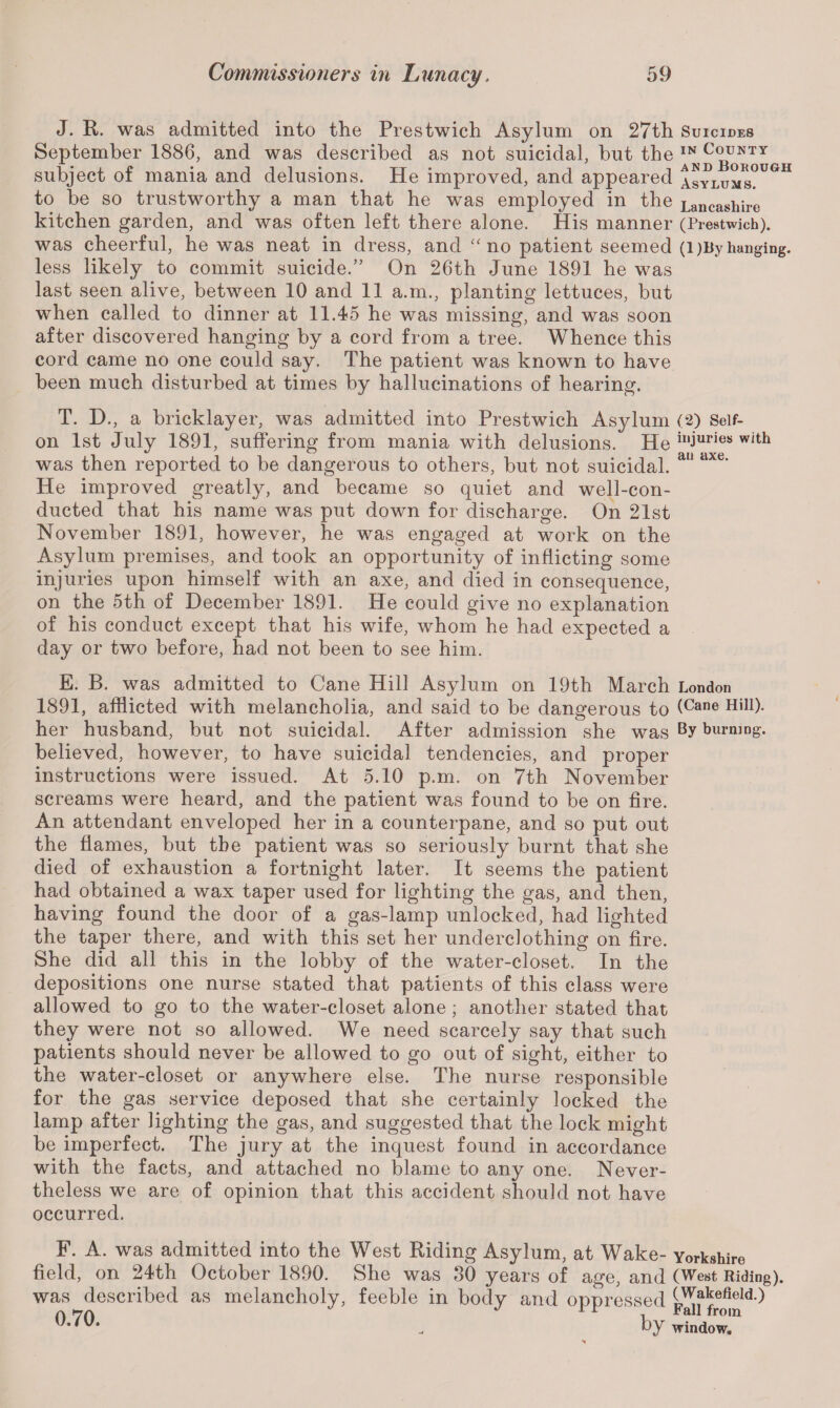 J. R. was admitted into the Prestwich Asylum on 27th Suicides September 1886, and was described as not suicidal, but the H subject of mania and delusions. He improved, and appeared 1sylums°UGH to be so trustworthy a man that he was employed in the Lancashire kitchen garden, and was often left there alone. His manner (Prestwich). was cheerful, he was neat in dress, and “ no patient seemed (l)By hanging, less likely to commit suicide.” On 26th June 1891 he was last seen alive, between 10 and 11 a.m., planting lettuces, but when called to dinner at 11.45 he was missing, and was soon after discovered hanging by a cord from a tree. Whence this cord came no one could say. The patient was known to have been much disturbed at times by hallucinations of hearing. T. D., a bricklayer, was admitted into Prestwich Asylum (2) Seif- on 1st July 1891, suffering from mania with delusions. He injuries with was then reported to be dangerous to others, but not suicidal. au dxe‘ He improved greatly, and became so quiet and well-con¬ ducted that his name was put down for discharge. On 21st November 1891, however, he was engaged at work on the Asylum premises, and took an opportunity of inflicting some injuries upon himself with an axe, and died in consequence, on the 5th of December 1891. He could give no explanation of his conduct except that his wife, whom he had expected a day or two before, had not been to see him. E. B. was admitted to Cane Hill Asylum on 19th March London 1891, afflicted with melancholia, and said to be dangerous to (Cane Hil1)- her husband, but not suicidal. After admission she was By burning, believed, however, to have suicidal tendencies, and proper instructions were issued. At 5.10 p.m. on 7th November screams were heard, and the patient was found to be on fire. An attendant enveloped her in a counterpane, and so put out the flames, but the patient was so seriously burnt that she died of exhaustion a fortnight later. It seems the patient had obtained a wax taper used for lighting the gas, and then, having found the door of a gas-lamp unlocked, had lighted the taper there, and with this set her underclothing on fire. She did all this in the lobby of the water-closet. In the depositions one nurse stated that patients of this class were allowed to go to the water-closet alone; another stated that they were not so allowed. We need scarcely say that such patients should never be allowed to go out of sight, either to the water-closet or anywhere else. The nurse responsible for the gas service deposed that she certainly locked the lamp after lighting the gas, and suggested that the lock might be imperfect. The jury at the inquest found in accordance with the facts, and attached no blame to any one. Never¬ theless we are of opinion that this accident should not have occurred. F. A. was admitted into the West Riding Asylum, at Wake- Yorkshire field, on 24th October 1890. She was 30 years of age, and (West Riding), was described as melancholy, feeble in body and oppressed (Wakefield.) *7(\ 1 1 1 *»11 U*'V* . by window.