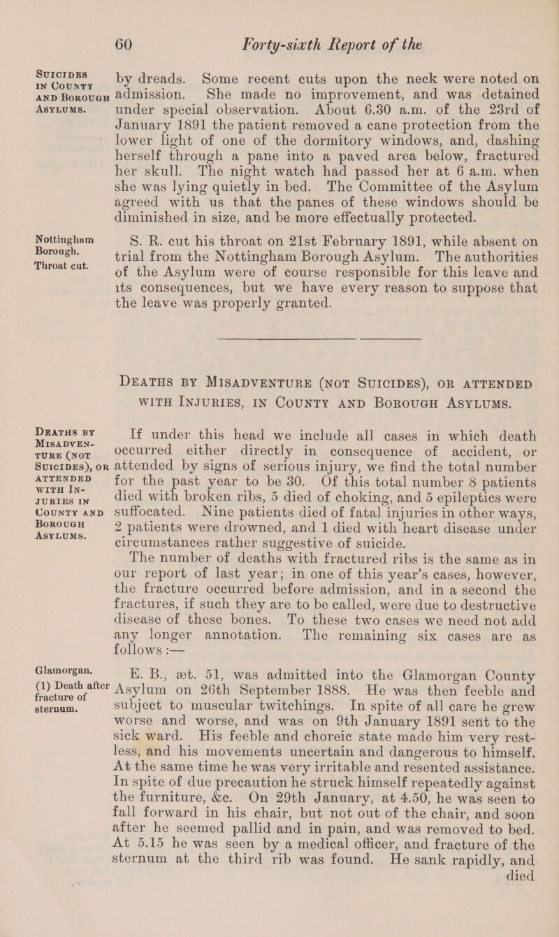 Suicides in County and Borough Asylums. Nottingham Borough. Throat cut. Deaths by Misadven¬ ture (not Suicides), or attended with In¬ juries IN County and Borough Asylums. Glamorgan. (1) Death after fracture of sternum. by dreads. Some recent cuts upon the neck were noted on admission. She made no improvement, and was detained under special observation. About 6.30 a.m. of the 23rd of January 1891 the patient removed a cane protection from the lower light of one of the dormitory windows, and, dashing herself through a pane into a paved area below, fractured her skull. The night watch had passed her at 6 a.m. when she was lying quietly in bed. The Committee of the Asylum agreed with us that the panes of these windows should be diminished in size, and be more effectually protected. S. R. cut his throat on 21st February 1891, while absent on trial from the Nottingham Borough Asylum. The authorities of the Asylum were of course responsible for this leave and its consequences, but we have every reason to suppose that the leave was properly granted. Deaths by Misadventure (not Suicides), or attended with Injuries, in County and Borough Asylums. If under this head we include all cases in which death occurred either directly in consequence of accident, or attended by signs of serious injury, we find the total number for the past year to be 30. Of this total number 8 patients died with broken ribs, 5 died of choking, and 5 epileptics were suffocated. Nine patients died of fatal injuries in other ways, 2 patients were drowned, and 1 died with heart disease under circumstances rather suggestive of suicide. The number of deaths with fractured ribs is the same as in our report of last year; in one of this year’s cases, however, the fracture occurred before admission, and in a second the fractures, if such they are to be called, were due to destructive disease of these bones. To these two cases we need not add any longer annotation. The remaining six cases are as follows :— E. B., set. 51, was admitted into the Glamorgan County Asylum on 20th September 1888. He was then feeble and subject to muscular twitchings. In spite of all care he grew worse and worse, and was on 9th January 1891 sent to the sick ward. His feeble and choreic state made him very rest¬ less, and his movements uncertain and dangerous to himself. At the same time he was very irritable and resented assistance. In spite of due precaution he struck himself repeatedly against the furniture, &c. On 29th January, at 4.50, he was seen to fall forward in his chair, but not out of the chair, and soon after he seemed pallid and in pain, and was removed to bed. At 5.15 he was seen by a medical officer, and fracture of the sternum at the third rib was found. He sank rapidly, and died